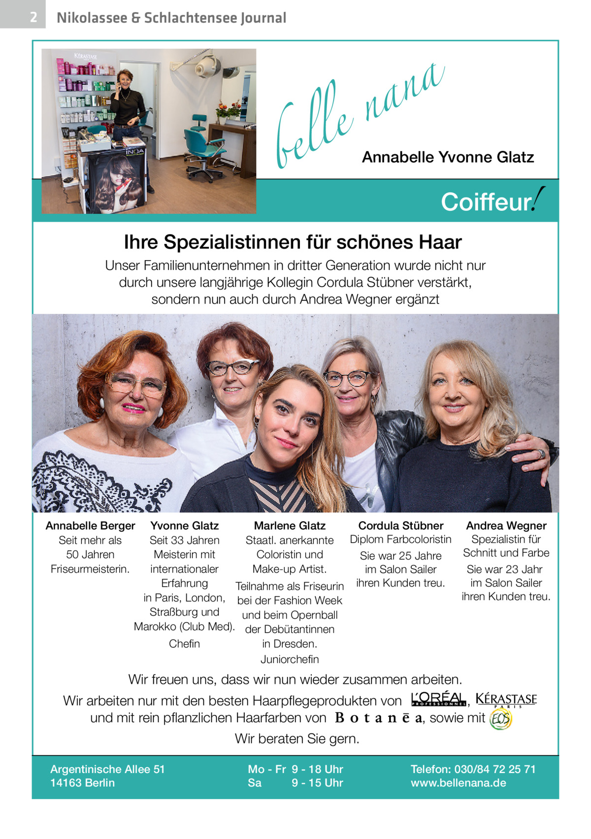 2  Nikolassee & Schlachtensee Journal  a n a el n  bel  Annabelle Yvonne Glatz  !  Coiffeur  Ihre Spezialistinnen für schönes Haar Unser Familienunternehmen in dritter Generation wurde nicht nur durch unsere langjährige Kollegin Cordula Stübner verstärkt, sondern nun auch durch Andrea Wegner ergänzt  Annabelle Berger Seit mehr als 50 Jahren Friseurmeisterin.  Yvonne Glatz Marlene Glatz Cordula Stübner Andrea Wegner Spezialistin für Seit 33 Jahren Staatl. anerkannte Diplom Farbcoloristin Schnitt und Farbe Meisterin mit Coloristin und Sie war 25 Jahre internationaler Make-up Artist. im Salon Sailer Sie war 23 Jahr im Salon Sailer Erfahrung Teilnahme als Friseurin ihren Kunden treu. ihren Kunden treu. in Paris, London, bei der Fashion Week Straßburg und und beim Opernball Marokko (Club Med). der Debütantinnen Chefin  in Dresden. Juniorchefin  Wir freuen uns, dass wir nun wieder zusammen arbeiten. Wir arbeiten nur mit den besten Haarpflegeprodukten von und mit rein pflanzlichen Haarfarben von  , , sowie mit  Wir beraten Sie gern. Argentinische Allee 51 14163 Berlin  Mo - Fr 9 - 18 Uhr Sa 9 - 15 Uhr  Telefon: 030/84 72 25 71 www.bellenana.de