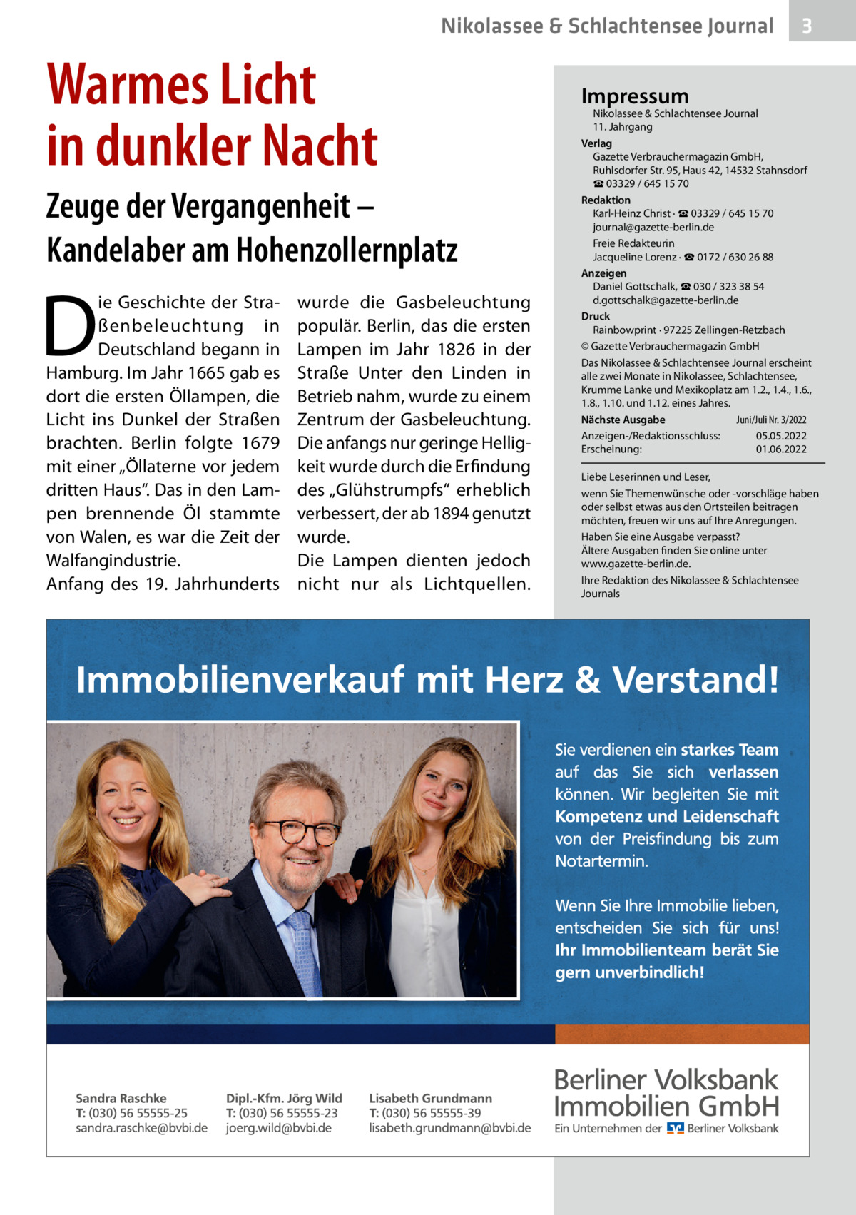Nikolassee & Schlachtensee Journal  Warmes Licht in dunkler Nacht Zeuge der Vergangenheit – Kandelaber am Hohenzollernplatz  D  ie Geschichte der Straßenbeleuchtung in Deutschland begann in Hamburg. Im Jahr 1665 gab es dort die ersten Öllampen, die Licht ins Dunkel der Straßen brachten. Berlin folgte 1679 mit einer „Öllaterne vor jedem dritten Haus“. Das in den Lampen brennende Öl stammte von Walen, es war die Zeit der Walfangindustrie. Anfang des 19.  Jahrhunderts  wurde die Gasbeleuchtung populär. Berlin, das die ersten Lampen im Jahr 1826 in der Straße Unter den Linden in Betrieb nahm, wurde zu einem Zentrum der Gasbeleuchtung. Die anfangs nur geringe Helligkeit wurde durch die Erfindung des „Glühstrumpfs“ erheblich verbessert, der ab 1894 genutzt wurde. Die Lampen dienten jedoch nicht nur als Lichtquellen.  3  Impressum  Nikolassee & Schlachtensee Journal 11. Jahrgang Verlag Gazette Verbrauchermagazin GmbH, Ruhlsdorfer Str. 95, Haus 42, 14532 Stahnsdorf ☎ 03329 / 645 15 70 Redaktion Karl-Heinz Christ · ☎ 03329 / 645 15 70 journal@gazette-berlin.de Freie Redakteurin Jacqueline Lorenz · ☎ 0172 / 630 26 88 Anzeigen Daniel Gottschalk, ☎ 030 / 323 38 54 d.gottschalk@gazette-berlin.de Druck Rainbowprint · 97225 Zellingen-Retzbach © Gazette Verbrauchermagazin GmbH Das Nikolassee & Schlachtensee Journal erscheint alle zwei Monate in Nikolassee, Schlachtensee, Krumme Lanke und Mexikoplatz am 1.2., 1.4., 1.6., 1.8., 1.10. und 1.12. eines Jahres. Juni/Juli Nr. 3/2022 Nächste Ausgabe Anzeigen-/Redaktionsschluss: 05.05.2022 Erscheinung: 01.06.2022 Liebe Leserinnen und Leser, wenn Sie Themenwünsche oder -vorschläge haben oder selbst etwas aus den Ortsteilen beitragen möchten, freuen wir uns auf Ihre Anregungen. Haben Sie eine Ausgabe verpasst? Ältere Ausgaben finden Sie online unter www.gazette-berlin.de. Ihre Redaktion des Nikolassee & Schlachtensee Journals
