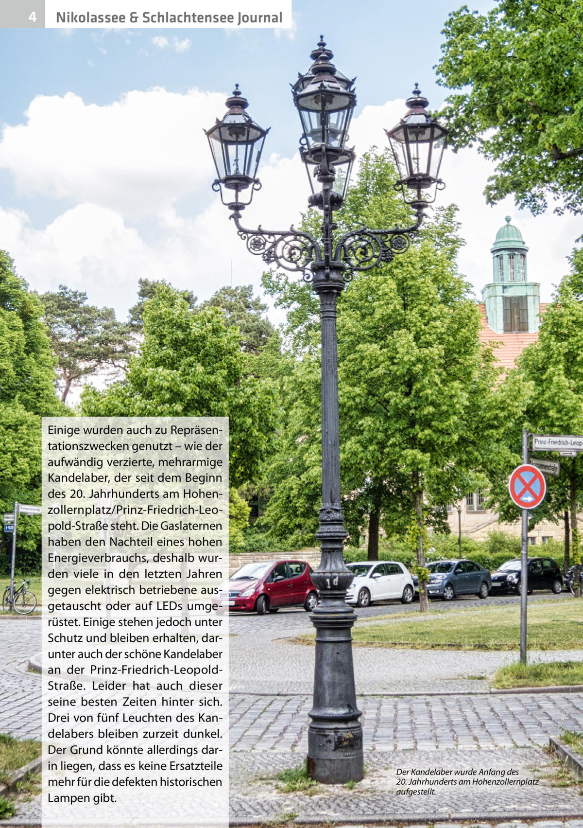 4  Nikolassee & Schlachtensee Journal  Einige wurden auch zu Repräsentationszwecken genutzt – wie der aufwändig verzierte, mehrarmige Kandelaber, der seit dem Beginn des 20. Jahrhunderts am Hohenzollernplatz/Prinz-Friedrich-Leopold-Straße steht. Die Gaslaternen haben den Nachteil eines hohen Energieverbrauchs, deshalb wurden viele in den letzten Jahren gegen elektrisch betriebene ausgetauscht oder auf LEDs umgerüstet. Einige stehen jedoch unter Schutz und bleiben erhalten, darunter auch der schöne Kandelaber an der Prinz-Friedrich-LeopoldStraße. Leider hat auch dieser seine besten Zeiten hinter sich. Drei von fünf Leuchten des Kandelabers bleiben zurzeit dunkel. Der Grund könnte allerdings darin liegen, dass es keine Ersatzteile mehr für die defekten historischen Lampen gibt.  Der Kandelaber wurde Anfang des 20. Jahrhunderts am Hohenzollernplatz aufgestellt.