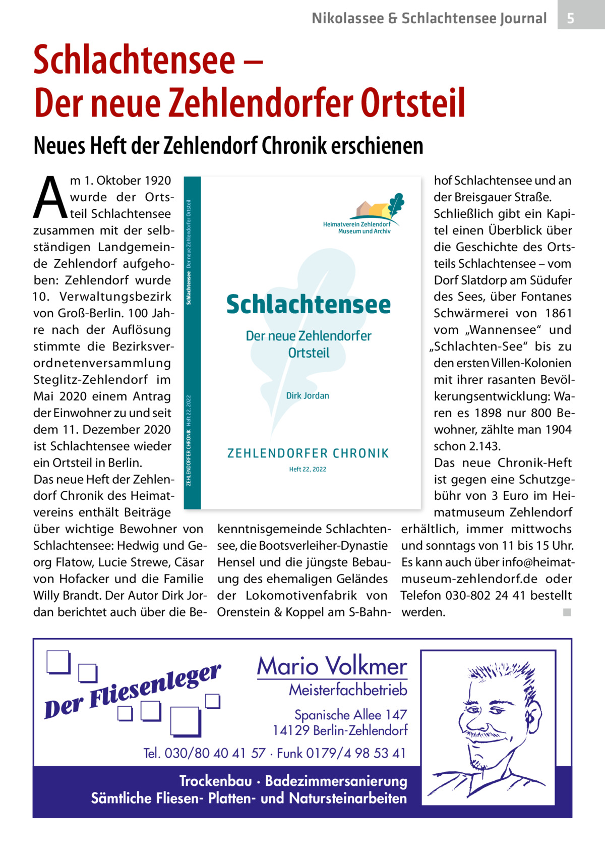 Nikolassee & Schlachtensee Journal  5  Schlachtensee – Der neue Zehlendorfer Ortsteil Neues Heft der Zehlendorf Chronik erschienen  A  ZEHLENDORFER CHRONIK Heft 22, 2022  hlendorf e.V. (1886), Clayallee 355, 14169 Berlin -802 24 41, info@heimatmuseum-zehlendorf.de www.heimatmuseum-zehlendorf.de  Schlachtensee Der neue Zehlendorfer Ortsteil  m 1. Oktober 1920 wurde der Ortsteil Schlachtensee zusammen mit der selbständigen Landgemeinde Zehlendorf aufgehoben: Zehlendorf wurde 10.  Verwaltungsbezirk von Groß-Berlin. 100 Jahre nach der Auflösung stimmte die Bezirksverordnetenversammlung Steglitz-Zehlendorf im Mai 2020 einem Antrag der Einwohner zu und seit dem 11. Dezember 2020 ist Schlachtensee wieder ein Ortsteil in Berlin. Das neue Heft der Zehlendorf Chronik des Heimatvereins enthält Beiträge über wichtige Bewohner von Schlachtensee: Hedwig und Georg Flatow, Lucie Strewe, Cäsar von Hofacker und die Familie Willy Brandt. Der Autor Dirk Jordan berichtet auch über die Be Schlachtensee Der neue Zehlendorfer Ortsteil Dirk Jordan  Z EH LEN DO R F ER C H R O NIK Heft 22, 2022  kenntnisgemeinde Schlachtensee, die Bootsverleiher-Dynastie Hensel und die jüngste Bebauung des ehemaligen Geländes der Lokomotivenfabrik von Orenstein & Koppel am S-Bahn hof Schlachtensee und an der Breisgauer Straße. Schließlich gibt ein Kapitel einen Überblick über die Geschichte des Ortsteils Schlachtensee – vom Dorf Slatdorp am Südufer des Sees, über Fontanes Schwärmerei von 1861 vom „Wannensee“ und „Schlachten-See“ bis zu den ersten Villen-Kolonien mit ihrer rasanten Bevölkerungsentwicklung: Waren es 1898 nur 800  Bewohner, zählte man 1904 schon 2.143. Das neue Chronik-Heft ist gegen eine Schutzgebühr von 3  Euro im Heimatmuseum Zehlendorf erhältlich, immer mittwochs und sonntags von 11 bis 15 Uhr. Es kann auch über info@heimatmuseum-zehlendorf.de oder Telefon 030-802 24 41 bestellt werden. ◾  Mario Volkmer  Meisterfachbetrieb  Spanische Allee 147 14129 Berlin-Zehlendorf Tel. 030/80 40 41 57 · Funk 0179/4 98 53 41  Trockenbau · Badezimmersanierung Sämtliche Fliesen- Platten- und Natursteinarbeiten