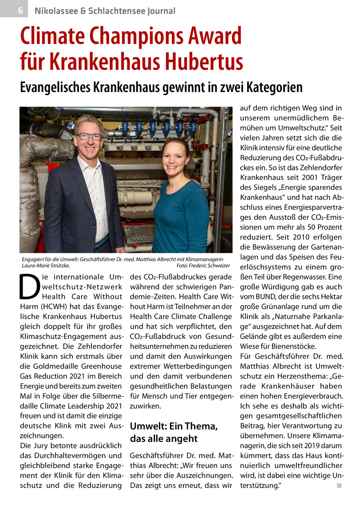 6  Nikolassee & Schlachtensee Journal  Climate Champions Award für Krankenhaus Hubertus Evangelisches Krankenhaus gewinnt in zwei Kategorien  Engagiert für die Umwelt: Geschäftsführer Dr. med. Matthias Albrecht mit Klimamanagerin Laura-Marie Strützke.� Foto: Frederic Schweizer  D  ie internationale Umweltschutz-Netz werk Health Care Without Harm (HCWH) hat das Evangelische Krankenhaus Hubertus gleich doppelt für ihr großes Klimaschutz-Engagement ausgezeichnet. Die Zehlendorfer Klinik kann sich erstmals über die Goldmedaille Greenhouse Gas Reduction 2021 im Bereich Energie und bereits zum zweiten Mal in Folge über die Silbermedaille Climate Leadership 2021 freuen und ist damit die einzige deutsche Klink mit zwei Auszeichnungen. Die Jury betonte ausdrücklich das Durchhaltevermögen und gleichbleibend starke Engagement der Klinik für den Klimaschutz und die Reduzierung  des CO2-Flußabdruckes gerade während der schwierigen Pandemie-Zeiten. Health Care Without Harm ist Teilnehmer an der Health Care Climate Challenge und hat sich verpflichtet, den CO2-Fußabdruck von Gesundheitsunternehmen zu reduzieren und damit den Auswirkungen extremer Wetterbedingungen und den damit verbundenen gesundheitlichen Belastungen für Mensch und Tier entgegenzuwirken.  Umwelt: Ein Thema, das alle angeht Geschäftsführer Dr. med. Matthias Albrecht: „Wir freuen uns sehr über die Auszeichnungen. Das zeigt uns erneut, dass wir  auf dem richtigen Weg sind in unserem unermüdlichem Bemühen um Umweltschutz.“ Seit vielen Jahren setzt sich die die Klinik intensiv für eine deutliche Reduzierung des CO2-Fußabdruckes ein. So ist das Zehlendorfer Krankenhaus seit 2001 Träger des Siegels „Energie sparendes Krankenhaus“ und hat nach Abschluss eines Energiesparvertrages den Ausstoß der CO2-Emissionen um mehr als 50 Prozent reduziert. Seit 2010 erfolgen die Bewässerung der Gartenanlagen und das Speisen des Feuerlöschsystems zu einem großen Teil über Regenwasser. Eine große Würdigung gab es auch vom BUND, der die sechs Hektar große Grünanlage rund um die Klinik als „Naturnahe Parkanlage“ ausgezeichnet hat. Auf dem Gelände gibt es außerdem eine Wiese für Bienenstöcke. Für Geschäftsführer Dr. med. Matthias Albrecht ist Umweltschutz ein Herzensthema: „Gerade Krankenhäuser haben einen hohen Energieverbrauch. Ich sehe es deshalb als wichtigen gesamtgesellschaftlichen Beitrag, hier Verantwortung zu übernehmen. Unsere Klimamanagerin, die sich seit 2019 darum kümmert, dass das Haus kontinuierlich umweltfreundlicher wird, ist dabei eine wichtige Unterstützung.“ � ◾