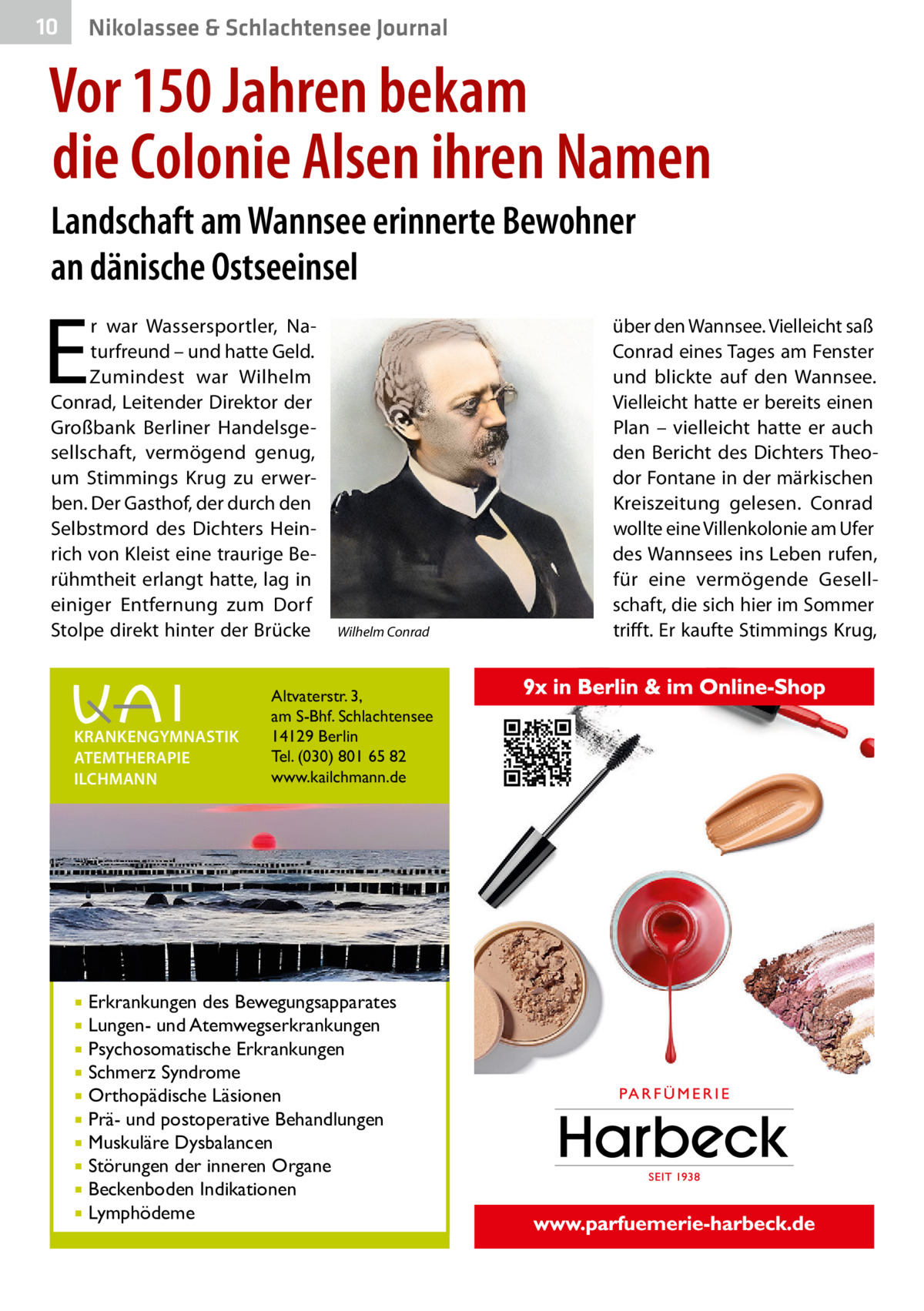 10  Nikolassee & Schlachtensee Journal  Vor 150 Jahren bekam die Colonie Alsen ihren Namen Landschaft am Wannsee erinnerte Bewohner an dänische Ostseeinsel  E  r war Wassersportler, Naturfreund – und hatte Geld. Zumindest war Wilhelm Conrad, Leitender Direktor der Großbank Berliner Handelsgesellschaft, vermögend genug, um Stimmings Krug zu erwerben. Der Gasthof, der durch den Selbstmord des Dichters Heinrich von Kleist eine traurige Berühmtheit erlangt hatte, lag in einiger Entfernung zum Dorf Stolpe direkt hinter der Brücke  KRANKENGYMNASTIK ATEMTHERAPIE ILCHMANN  Wilhelm Conrad  Altvaterstr. 3, am S-Bhf. Schlachtensee 14129 Berlin Tel. (030) 801 65 82 www.kailchmann.de  Erkrankungen des Bewegungsapparates Lungen- und Atemwegserkrankungen  Psychosomatische Erkrankungen  Schmerz Syndrome  Orthopädische Läsionen  Prä- und postoperative Behandlungen  Muskuläre Dysbalancen  Störungen der inneren Organe  Beckenboden Indikationen  Lymphödeme    über den Wannsee. Vielleicht saß Conrad eines Tages am Fenster und blickte auf den Wannsee. Vielleicht hatte er bereits einen Plan – vielleicht hatte er auch den Bericht des Dichters Theodor Fontane in der märkischen Kreiszeitung gelesen. Conrad wollte eine Villenkolonie am Ufer des Wannsees ins Leben rufen, für eine vermögende Gesellschaft, die sich hier im Sommer trifft. Er kaufte Stimmings Krug,