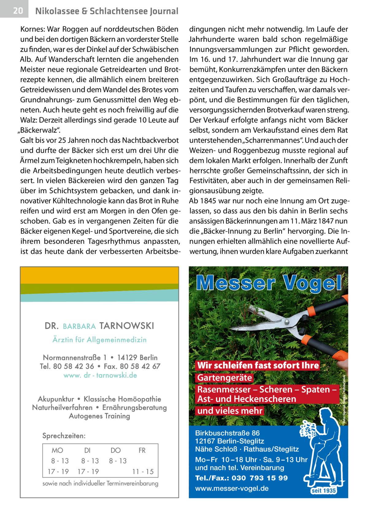 20  Nikolassee & Schlachtensee Journal  Kornes: War Roggen auf norddeutschen Böden dingungen nicht mehr notwendig. Im Laufe der und bei den dortigen Bäckern an vorderster Stelle Jahrhunderte waren bald schon regelmäßige zu finden, war es der Dinkel auf der Schwäbischen Innungsversammlungen zur Pflicht geworden. Alb. Auf Wanderschaft lernten die angehenden Im 16. und 17. Jahrhundert war die Innung gar Meister neue regionale Getreidearten und Brot- bemüht, Konkurrenzkämpfen unter den Bäckern rezepte kennen, die allmählich einem breiteren entgegenzuwirken. Sich Großaufträge zu HochGetreidewissen und dem Wandel des Brotes vom zeiten und Taufen zu verschaffen, war damals verGrundnahrungs- zum Genussmittel den Weg eb- pönt, und die Bestimmungen für den täglichen, neten. Auch heute geht es noch freiwillig auf die versorgungssichernden Brotverkauf waren streng. Walz: Derzeit allerdings sind gerade 10 Leute auf Der Verkauf erfolgte anfangs nicht vom Bäcker selbst, sondern am Verkaufsstand eines dem Rat „Bäckerwalz“. Galt bis vor 25 Jahren noch das Nachtbackverbot unterstehenden „Scharrenmannes“. Und auch der und durfte der Bäcker sich erst um drei Uhr die Weizen- und Roggenbezug musste regional auf Ärmel zum Teigkneten hochkrempeln, haben sich dem lokalen Markt erfolgen. Innerhalb der Zunft die Arbeitsbedingungen heute deutlich verbes- herrschte großer Gemeinschaftssinn, der sich in sert. In vielen Bäckereien wird den ganzen Tag Festivitäten, aber auch in der gemeinsamen Reliüber im Schichtsystem gebacken, und dank in- gionsausübung zeigte. novativer Kühltechnologie kann das Brot in Ruhe Ab 1845 war nur noch eine Innung am Ort zugereifen und wird erst am Morgen in den Ofen ge- lassen, so dass aus den bis dahin in Berlin sechs schoben. Gab es in vergangenen Zeiten für die ansässigen Bäckerinnungen am 11. März 1847 nun Bäcker eigenen Kegel- und Sportvereine, die sich die „Bäcker-Innung zu Berlin“ hervorging. Die Inihrem besonderen Tagesrhythmus anpassten, nungen erhielten allmählich eine novellierte Aufist das heute dank der verbesserten Arbeitsbe- wertung, ihnen wurden klare Aufgaben zuerkannt  Messer Vogel  Wir schleifen fast sofort Ihre Gartengeräte Rasenmesser – Scheren – Spaten – Ast- und Heckenscheren und vieles mehr  MO  DI  8 - 13  8 - 13  17 - 19  17 - 19  DO  FR  8 - 13 11 - 15  sowie nach individueller Terminvereinbarung  Birkbuschstraße 86 12167 Berlin-Steglitz Nähe Schloß · Rathaus/Steglitz Mo – Fr 10 – 18 Uhr · Sa. 9 – 13 Uhr und nach tel. Vereinbarung Tel./Fax.: 030 793 15 99 www.messer-vogel.de seit 1935