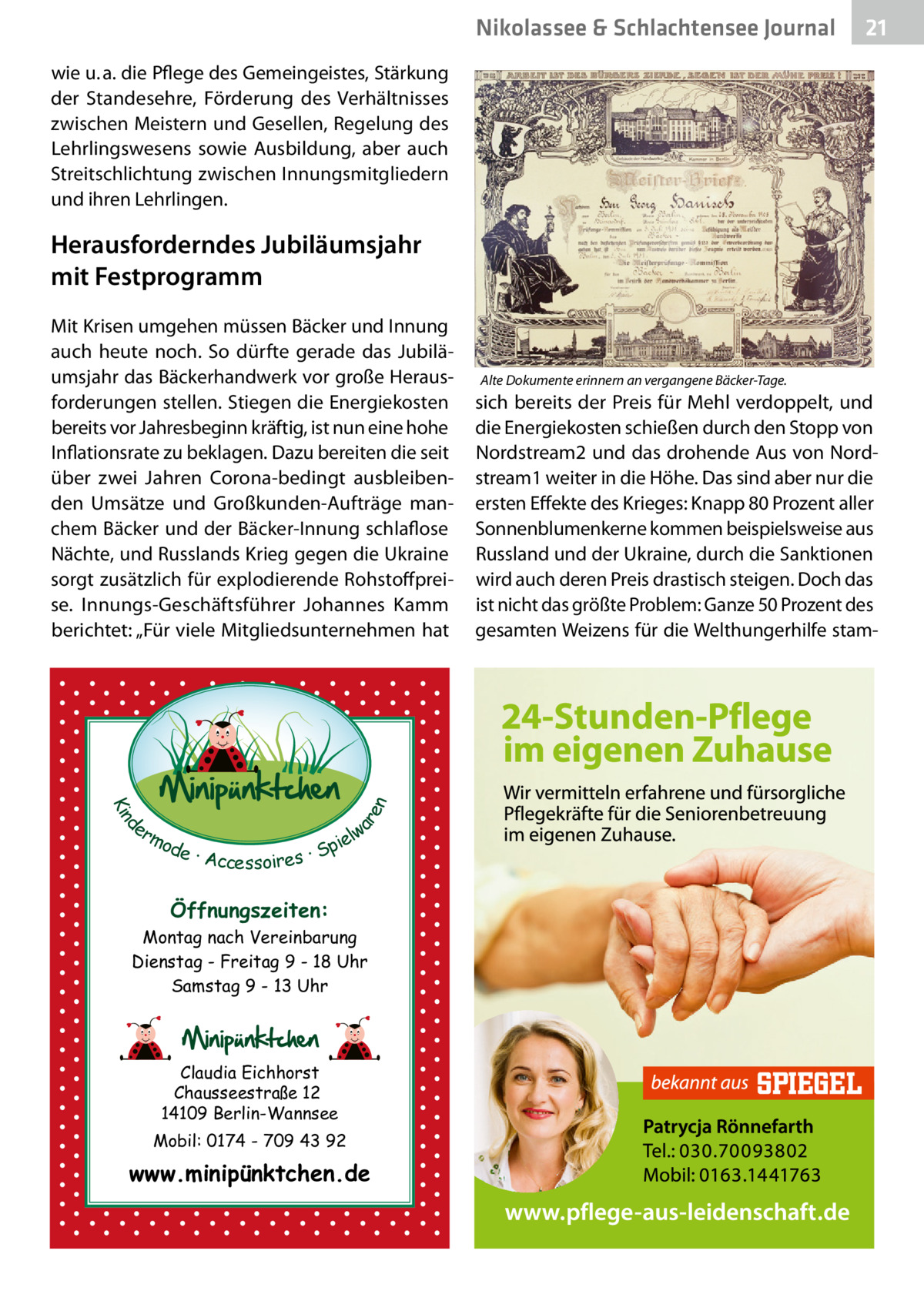 Nikolassee & Schlachtensee Gesundheit Journal  21  wie u. a. die Pflege des Gemeingeistes, Stärkung der Standesehre, Förderung des Verhältnisses zwischen Meistern und Gesellen, Regelung des Lehrlingswesens sowie Ausbildung, aber auch Streitschlichtung zwischen Innungsmitgliedern und ihren Lehrlingen.  Herausforderndes Jubiläumsjahr mit Festprogramm  d Kin  ar en  Mit Krisen umgehen müssen Bäcker und Innung auch heute noch. So dürfte gerade das Jubiläumsjahr das Bäckerhandwerk vor große Herausforderungen stellen. Stiegen die Energiekosten bereits vor Jahresbeginn kräftig, ist nun eine hohe Inflationsrate zu beklagen. Dazu bereiten die seit über zwei Jahren Corona-bedingt ausbleibenden Umsätze und Großkunden-Aufträge manchem Bäcker und der Bäcker-Innung schlaflose Nächte, und Russlands Krieg gegen die Ukraine sorgt zusätzlich für explodierende Rohstoffpreise. Innungs-Geschäftsführer Johannes Kamm berichtet: „Für viele Mitgliedsunternehmen hat  er lw mo pie de · Accessoires · S  Öffnungszeiten: Montag nach Vereinbarung Dienstag - Freitag 9 - 18 Uhr Samstag 9 - 13 Uhr  Claudia Eichhorst Chausseestraße 12 14109 Berlin-Wannsee Mobil: 0174 - 709 43 92  www.minipünktchen.de  Alte Dokumente erinnern an vergangene Bäcker-Tage.  sich bereits der Preis für Mehl verdoppelt, und die Energiekosten schießen durch den Stopp von Nordstream2 und das drohende Aus von Nordstream1 weiter in die Höhe. Das sind aber nur die ersten Effekte des Krieges: Knapp 80 Prozent aller Sonnenblumenkerne kommen beispielsweise aus Russland und der Ukraine, durch die Sanktionen wird auch deren Preis drastisch steigen. Doch das ist nicht das größte Problem: Ganze 50 Prozent des gesamten Weizens für die Welthungerhilfe sta