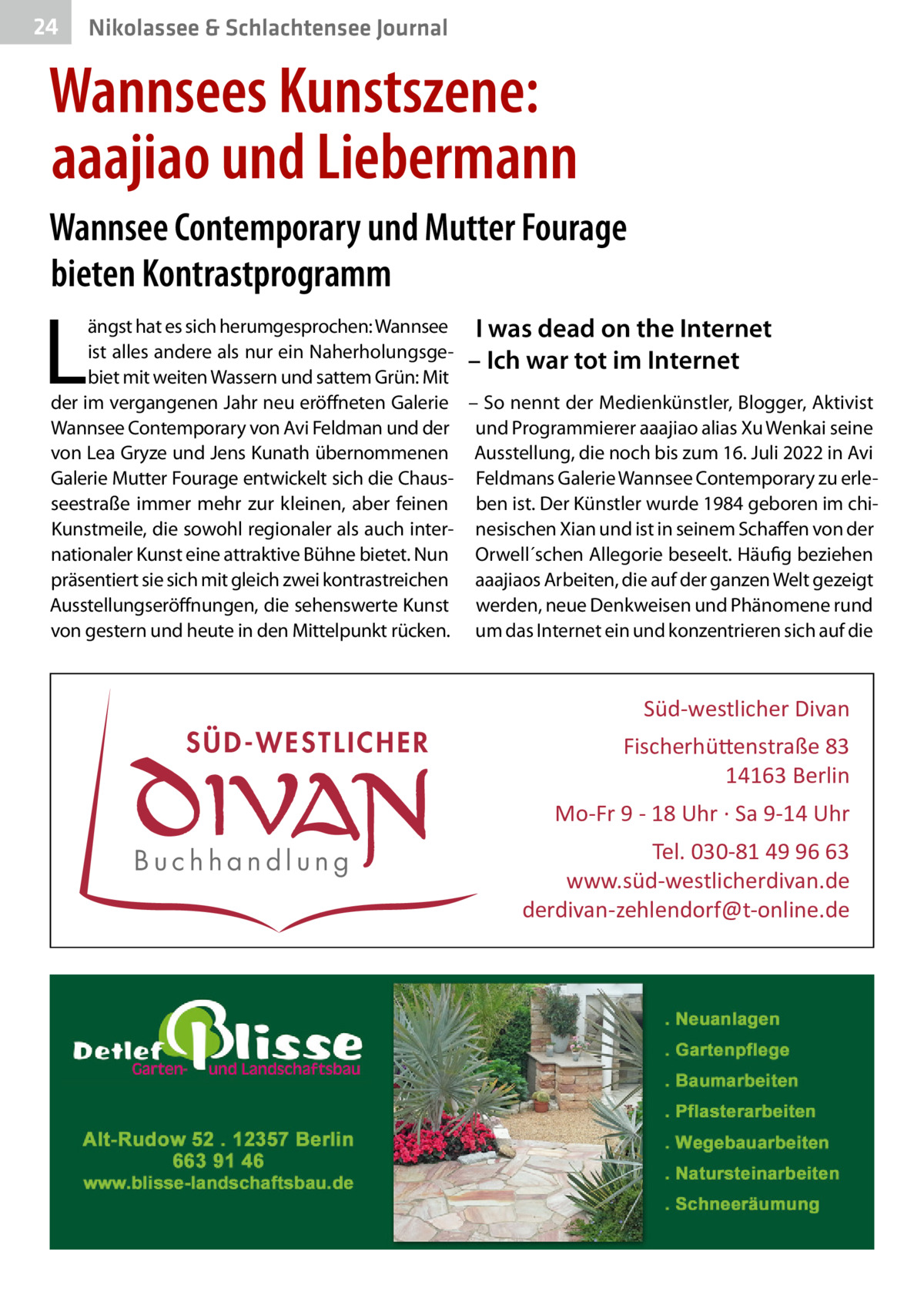 24  Gesundheit& Schlachtensee Journal Nikolassee  Wannsees Kunstszene: aaajiao und Liebermann Wannsee Contemporary und Mutter Fourage bieten Kontrastprogramm  L  ängst hat es sich herumgesprochen: Wannsee I was dead on the Internet ist alles andere als nur ein Naherholungsge– Ich war tot im Internet biet mit weiten Wassern und sattem Grün: Mit der im vergangenen Jahr neu eröffneten Galerie – So nennt der Medienkünstler, Blogger, Aktivist Wannsee Contemporary von Avi Feldman und der und Programmierer aaajiao alias Xu Wenkai seine von Lea Gryze und Jens Kunath übernommenen Ausstellung, die noch bis zum 16. Juli 2022 in Avi Galerie Mutter Fourage entwickelt sich die Chaus- Feldmans Galerie Wannsee Contemporary zu erleseestraße immer mehr zur kleinen, aber feinen ben ist. Der Künstler wurde 1984 geboren im chiKunstmeile, die sowohl regionaler als auch inter- nesischen Xian und ist in seinem Schaffen von der nationaler Kunst eine attraktive Bühne bietet. Nun Orwell´schen Allegorie beseelt. Häufig beziehen präsentiert sie sich mit gleich zwei kontrastreichen aaajiaos Arbeiten, die auf der ganzen Welt gezeigt Ausstellungseröffnungen, die sehenswerte Kunst werden, neue Denkweisen und Phänomene rund von gestern und heute in den Mittelpunkt rücken. um das Internet ein und konzentrieren sich auf die  Süd-westlicher Divan  SÜD-WESTLICHER  Fischerhü�enstraße 83 14163 Berlin Mo-Fr 9 - 18 Uhr · Sa 9-14 Uhr  Buchhandlung  Tel. 030-81 49 96 63 www.süd-westlicherdivan.de derdivan-zehlendorf@t-online.de