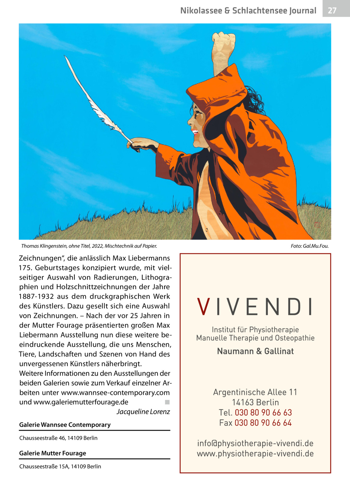 Nikolassee & Schlachtensee Gesundheit Journal  Thomas Klingenstein, ohne Titel, 2022, Mischtechnik auf Papier.�  Zeichnungen“, die anlässlich Max Liebermanns 175.  Geburtstages konzipiert wurde, mit vielseitiger Auswahl von Radierungen, Lithographien und Holzschnittzeichnungen der Jahre 1887-1932 aus dem druckgraphischen Werk des Künstlers. Dazu gesellt sich eine Auswahl von Zeichnungen. – Nach der vor 25 Jahren in der Mutter Fourage präsentierten großen Max Liebermann Ausstellung nun diese weitere beeindruckende Ausstellung, die uns Menschen, Tiere, Landschaften und Szenen von Hand des unvergessenen Künstlers näherbringt. Weitere Informationen zu den Ausstellungen der beiden Galerien sowie zum Verkauf einzelner Arbeiten unter www.wannsee-contemporary.com und www.galeriemutterfourage.de� ◾ � Jacqueline Lorenz Galerie Wannsee Contemporary Chausseestraße 46, 14109 Berlin  Galerie Mutter Fourage Chausseestraße 15A, 14109 Berlin  27  Foto: Gal.Mu.Fou.