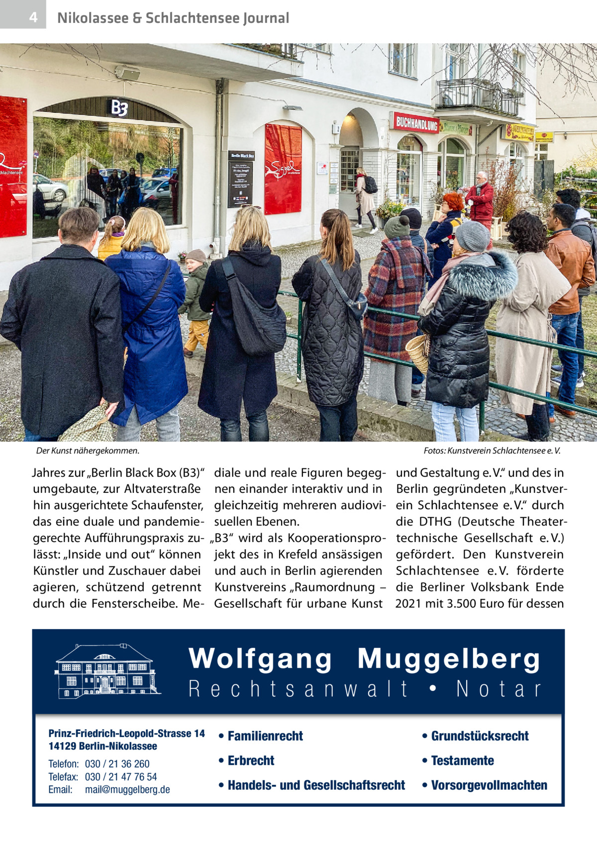 4  Nikolassee & Schlachtensee Journal  Der Kunst nähergekommen.�  Jahres zur „Berlin Black Box (B3)“ umgebaute, zur Altvaterstraße hin ausgerichtete Schaufenster, das eine duale und pandemiegerechte Aufführungspraxis zulässt: „Inside und out“ können Künstler und Zuschauer dabei agieren, schützend getrennt durch die Fensterscheibe. Me Prinz-Friedrich-Leopold-Strasse 14 14129 Berlin-Nikolassee Telefon: 030 / 21 36 260 Telefax: 030 / 21 47 76 54 Email: mail@muggelberg.de  Fotos: Kunstverein Schlachtensee e. V.  diale und reale Figuren begegnen einander interaktiv und in gleichzeitig mehreren audiovisuellen Ebenen. „B3“ wird als Kooperationsprojekt des in Krefeld ansässigen und auch in Berlin agierenden Kunstvereins „Raumordnung – Gesellschaft für urbane Kunst  und Gestaltung e. V.“ und des in Berlin gegründeten „Kunstverein Schlachtensee e. V.“ durch die DTHG (Deutsche Theatertechnische Gesellschaft e. V.) gefördert. Den Kunstverein Schlachtensee e. V. förderte die Berliner Volksbank Ende 2021 mit 3.500 Euro für dessen  • Familienrecht  • Grundstücksrecht  • Erbrecht  • Testamente  • Handels- und Gesellschaftsrecht  • Vorsorgevollmachten