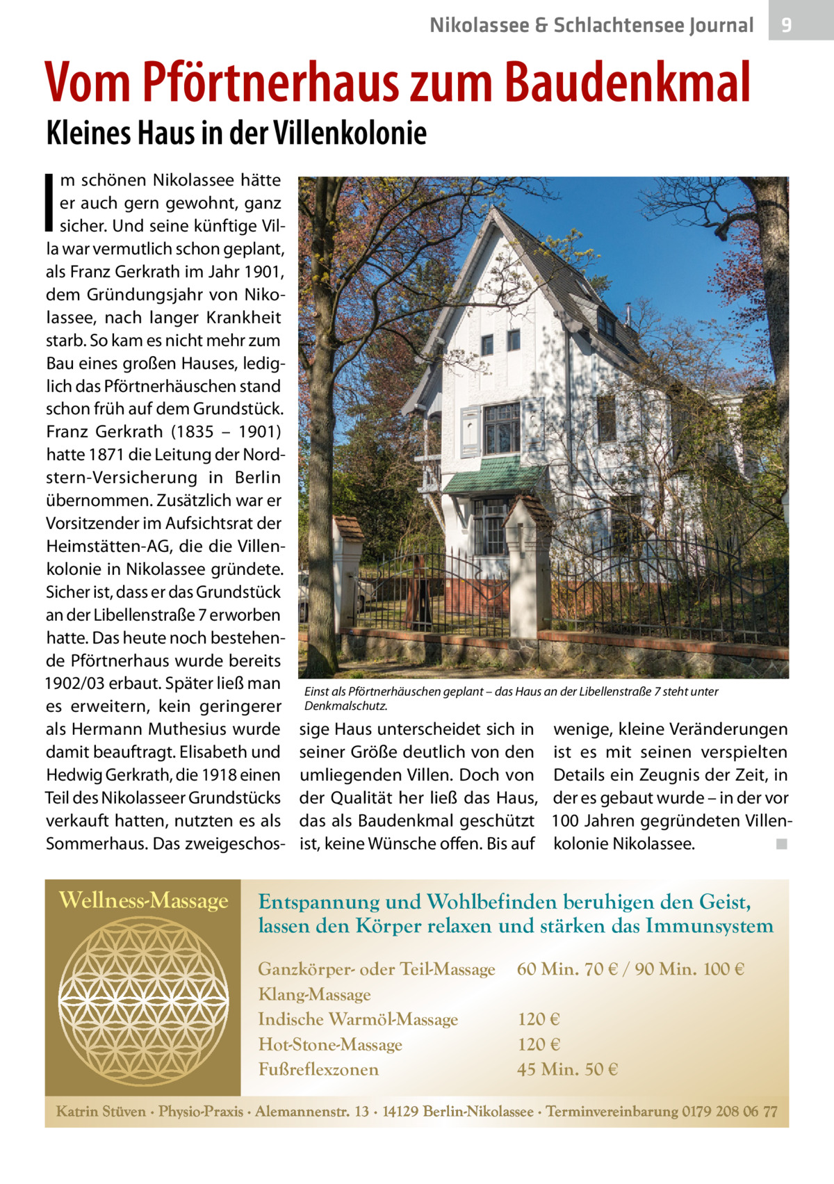 Nikolassee & Schlachtensee Journal  9  Vom Pförtnerhaus zum Baudenkmal Kleines Haus in der Villenkolonie  I  m schönen Nikolassee hätte er auch gern gewohnt, ganz sicher. Und seine künftige Villa war vermutlich schon geplant, als Franz Gerkrath im Jahr 1901, dem Gründungsjahr von Nikolassee, nach langer Krankheit starb. So kam es nicht mehr zum Bau eines großen Hauses, lediglich das Pförtnerhäuschen stand schon früh auf dem Grundstück. Franz Gerkrath (1835 – 1901) hatte 1871 die Leitung der Nordstern-Versicherung in Berlin übernommen. Zusätzlich war er Vorsitzender im Aufsichtsrat der Heimstätten-AG, die die Villenkolonie in Nikolassee gründete. Sicher ist, dass er das Grundstück an der Libellenstraße 7 erworben hatte. Das heute noch bestehende Pförtnerhaus wurde bereits 1902/03 erbaut. Später ließ man es erweitern, kein geringerer als Hermann Muthesius wurde damit beauftragt. Elisabeth und Hedwig Gerkrath, die 1918 einen Teil des Nikolasseer Grundstücks verkauft hatten, nutzten es als Sommerhaus. Das zweigeschos Wellness-Massage  Einst als Pförtnerhäuschen geplant – das Haus an der Libellenstraße 7 steht unter Denkmalschutz.  sige Haus unterscheidet sich in seiner Größe deutlich von den umliegenden Villen. Doch von der Qualität her ließ das Haus, das als Baudenkmal geschützt ist, keine Wünsche offen. Bis auf  wenige, kleine Veränderungen ist es mit seinen verspielten Details ein Zeugnis der Zeit, in der es gebaut wurde – in der vor 100 Jahren gegründeten Villenkolonie Nikolassee. � ◾  Entspannung und Wohlbefinden beruhigen den Geist, lassen den Körper relaxen und stärken das Immunsystem Ganzkörper- oder Teil-Massage Klang-Massage Indische Warmöl-Massage Hot-Stone-Massage Fußreflexzonen  60 Min. 70 € / 90 Min. 100 € 120 € 120 € 45 Min. 50 €  Katrin Stüven ∙ Physio-Praxis ∙ Alemannenstr. 13 ∙ 14129 Berlin-Nikolassee ∙ Terminvereinbarung 0179 208 06 77