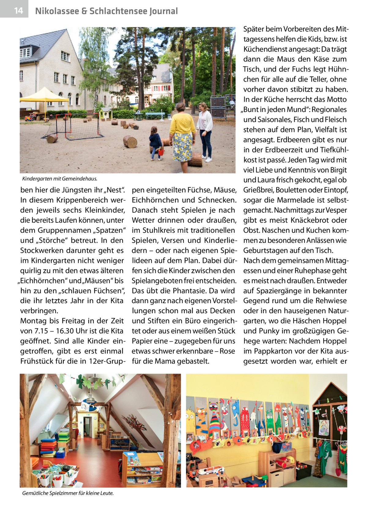 14  Nikolassee & Schlachtensee Journal  Kindergarten mit Gemeindehaus.  ben hier die Jüngsten ihr „Nest“. In diesem Krippenbereich werden jeweils sechs Kleinkinder, die bereits Laufen können, unter dem Gruppennamen „Spatzen“ und „Störche“ betreut. In den Stockwerken darunter geht es im Kindergarten nicht weniger quirlig zu mit den etwas älteren „Eichhörnchen“ und „Mäusen“ bis hin zu den „schlauen Füchsen“, die ihr letztes Jahr in der Kita verbringen. Montag bis Freitag in der Zeit von 7.15 – 16.30 Uhr ist die Kita geöffnet. Sind alle Kinder eingetroffen, gibt es erst einmal Frühstück für die in 12er-Grup Gemütliche Spielzimmer für kleine Leute.  pen eingeteilten Füchse, Mäuse, Eichhörnchen und Schnecken. Danach steht Spielen je nach Wetter drinnen oder draußen, im Stuhlkreis mit traditionellen Spielen, Versen und Kinderliedern – oder nach eigenen Spielideen auf dem Plan. Dabei dürfen sich die Kinder zwischen den Spielangeboten frei entscheiden. Das übt die Phantasie. Da wird dann ganz nach eigenen Vorstellungen schon mal aus Decken und Stiften ein Büro eingerichtet oder aus einem weißen Stück Papier eine – zugegeben für uns etwas schwer erkennbare – Rose für die Mama gebastelt.  Später beim Vorbereiten des Mittagessens helfen die Kids, bzw. ist Küchendienst angesagt: Da trägt dann die Maus den Käse zum Tisch, und der Fuchs legt Hühnchen für alle auf die Teller, ohne vorher davon stibitzt zu haben. In der Küche herrscht das Motto „Bunt in jeden Mund“: Regionales und Saisonales, Fisch und Fleisch stehen auf dem Plan, Vielfalt ist angesagt. Erdbeeren gibt es nur in der Erdbeerzeit und Tiefkühlkost ist passé. Jeden Tag wird mit viel Liebe und Kenntnis von Birgit und Laura frisch gekocht, egal ob Grießbrei, Bouletten oder Eintopf, sogar die Marmelade ist selbstgemacht. Nachmittags zur Vesper gibt es meist Knäckebrot oder Obst. Naschen und Kuchen kommen zu besonderen Anlässen wie Geburtstagen auf den Tisch. Nach dem gemeinsamen Mittagessen und einer Ruhephase geht es meist nach draußen. Entweder auf Spaziergänge in bekannter Gegend rund um die Rehwiese oder in den hauseigenen Naturgarten, wo die Häschen Hoppel und Punky im großzügigen Gehege warten: Nachdem Hoppel im Pappkarton vor der Kita ausgesetzt worden war, erhielt er