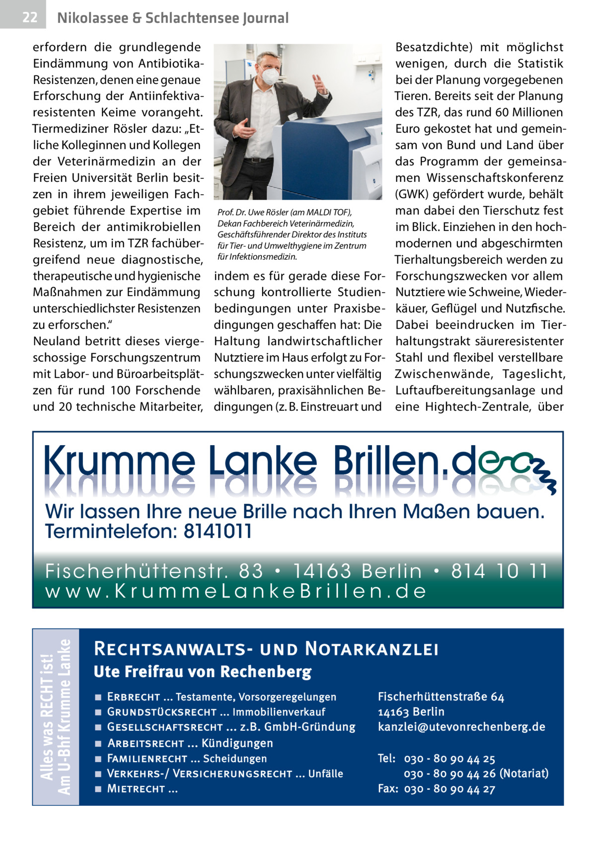 22  Nikolassee & Schlachtensee Journal  erfordern die grundlegende Eindämmung von AntibiotikaResistenzen, denen eine genaue Erforschung der Antiinfektiva­ resistenten Keime vorangeht. Tiermediziner Rösler dazu: „Etliche Kolleginnen und Kollegen der Veterinärmedizin an der Freien Universität Berlin besitzen in ihrem jeweiligen Fachgebiet führende Expertise im Bereich der antimikrobiellen Resistenz, um im TZR fachübergreifend neue diagnostische, therapeutische und hygienische Maßnahmen zur Eindämmung unterschiedlichster Resistenzen zu erforschen.“ Neuland betritt dieses viergeschossige Forschungszentrum mit Labor- und Büroarbeitsplätzen für rund 100  Forschende und 20 technische Mitarbeiter,  Prof. Dr. Uwe Rösler (am MALDI TOF), Dekan Fachbereich Veterinärmedizin, Geschäftsführender Direktor des Instituts für Tier- und Umwelthygiene im Zentrum für Infektionsmedizin.  indem es für gerade diese Forschung kontrollierte Studienbedingungen unter Praxisbedingungen geschaffen hat: Die Haltung landwirtschaftlicher Nutztiere im Haus erfolgt zu Forschungszwecken unter vielfältig wählbaren, praxisähnlichen Bedingungen (z. B. Einstreuart und  Besatzdichte) mit möglichst wenigen, durch die Statistik bei der Planung vorgegebenen Tieren. Bereits seit der Planung des TZR, das rund 60 Millionen Euro gekostet hat und gemeinsam von Bund und Land über das Programm der gemeinsamen Wissenschaftskonferenz (GWK) gefördert wurde, behält man dabei den Tierschutz fest im Blick. Einziehen in den hochmodernen und abgeschirmten Tierhaltungsbereich werden zu Forschungszwecken vor allem Nutztiere wie Schweine, Wiederkäuer, Geflügel und Nutzfische. Dabei beeindrucken im Tierhaltungstrakt säureresistenter Stahl und flexibel verstellbare Zwischenwände, Tageslicht, Luftaufbereitungsanlage und eine Hightech-Zentrale, über  Wir lassen Ihre neue Brille nach Ihren Maßen bauen. Termintelefon: 8141011  Alles was RECHT ist! Am U-Bhf Krumme Lanke  Fi sc h e r h ü t te n s t r. 8 3 • 1416 3 B e r l i n • 814 10 11 w w w.K r u m m e La n ke B r i l l e n.d e  Rechtsanwalts- und Notarkanzlei Ute Freifrau von Rechenberg ■ ■ ■ ■ ■ ■ ■  Erbrecht ... Testamente, Vorsorgeregelungen Grundstücksrecht ... Immobilienverkauf Gesellschaftsrecht ... z.B. GmbH-Gründung Arbeitsrecht ... Kündigungen Familienrecht ... Scheidungen Verkehrs-/ Versicherungsrecht ... Unfälle Mietrecht ...  Fischerhüttenstraße 64 14163 Berlin kanzlei@utevonrechenberg.de Tel: 030 - 80 90 44 25 030 - 80 90 44 26 (Notariat) Fax: 030 - 80 90 44 27