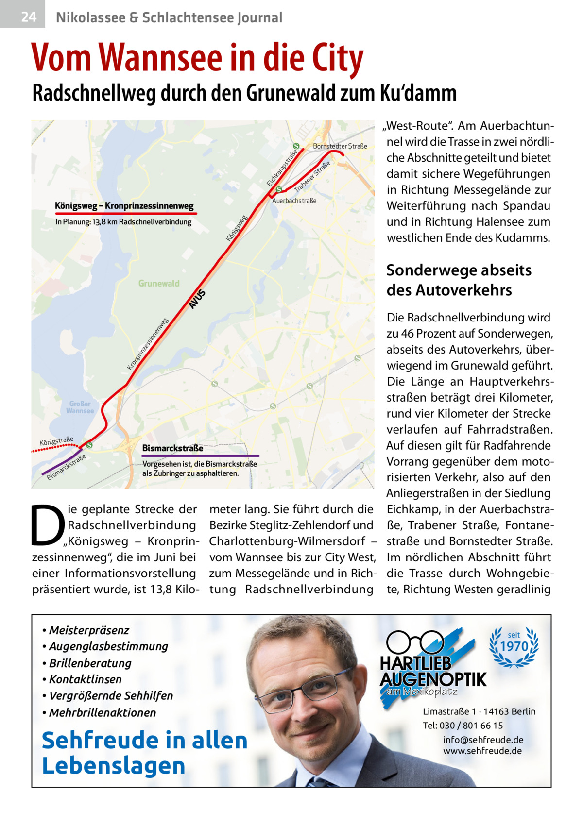 24  Gesundheit& Schlachtensee Journal Nikolassee  Vom Wannsee in die City  Radschnellweg durch den Grunewald zum Ku‘damm  ch  ka mp st ra  ße  Bornstedter Straße  Ei  ab Tr Auerbachstraße  Königsweg – Kronprinzessinnenweg Kö n  igs  we g  In Planung: 13,8 km Radschnellverbindung  ße  tra  rS  e en  Sonderwege abseits des Autoverkehrs  Kr  on  pr  inz es s  inn  en we g  AV U  S  Grunewald  Großer Wannsee  aße Königstr  e  aß str  k arc  m  Bis  Bismarckstraße Vorgesehen ist, die Bismarckstraße als Zubringer zu asphaltieren.  D  ie geplante Strecke der Radschnellverbindung „Königsweg – Kronprinzessinnenweg“, die im Juni bei einer Informationsvorstellung präsentiert wurde, ist 13,8 Kilo „West-Route“. Am Auerbachtunnel wird die Trasse in zwei nördliche Abschnitte geteilt und bietet damit sichere Wegeführungen in Richtung Messegelände zur Weiterführung nach Spandau und in Richtung Halensee zum westlichen Ende des Kudamms.  meter lang. Sie führt durch die Bezirke Steglitz-Zehlendorf und Charlottenburg-Wilmersdorf – vom Wannsee bis zur City West, zum Messegelände und in Richtung Radschnellverbindung  • Meisterpräsenz • Augenglasbestimmung • Brillenberatung • Kontaktlinsen • Vergrößernde Sehhilfen • Mehrbrillenaktionen  Sehfreude in allen Lebenslagen  Die Radschnellverbindung wird zu 46 Prozent auf Sonderwegen, abseits des Autoverkehrs, überwiegend im Grunewald geführt. Die Länge an Hauptverkehrsstraßen beträgt drei Kilometer, rund vier Kilometer der Strecke verlaufen auf Fahrradstraßen. Auf diesen gilt für Radfahrende Vorrang gegenüber dem motorisierten Verkehr, also auf den Anliegerstraßen in der Siedlung Eichkamp, in der Auerbachstraße, Trabener Straße, Fontanestraße und Bornstedter Straße. Im nördlichen Abschnitt führt die Trasse durch Wohngebiete, Richtung Westen geradlinig  seit  1970 am Mexikoplatz Limastraße 1 · 14163 Berlin Tel: 030 / 801 66 15 info@sehfreude.de www.sehfreude.de