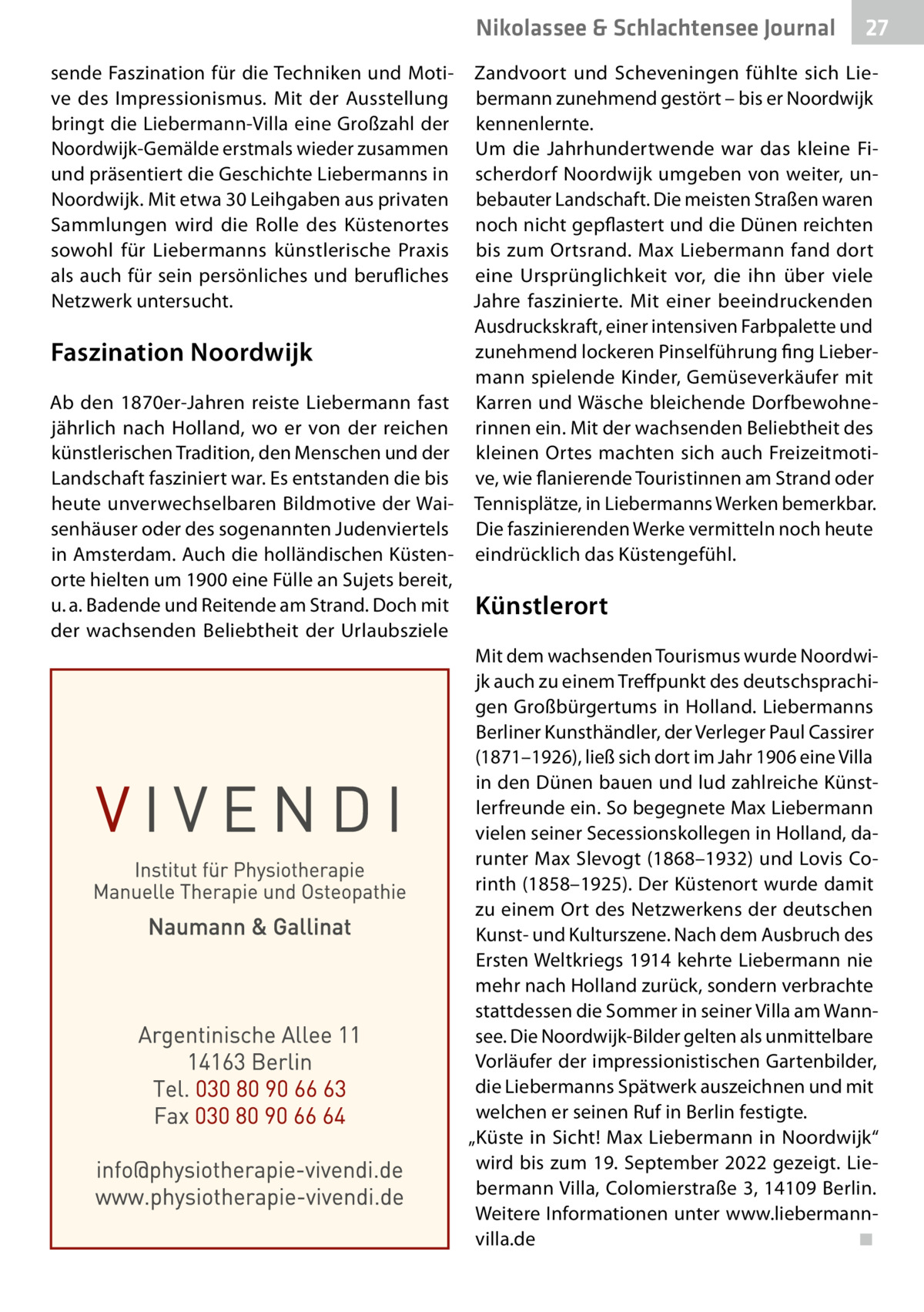 Nikolassee & Schlachtensee Gesundheit Journal  27  sende Faszination für die Techniken und Moti- Zandvoort und Scheveningen fühlte sich Lieve des Impressionismus. Mit der Ausstellung bermann zunehmend gestört – bis er Noordwijk bringt die Liebermann-Villa eine Großzahl der kennenlernte. Noordwijk-Gemälde erstmals wieder zusammen Um die Jahrhundertwende war das kleine Fiund präsentiert die Geschichte Liebermanns in scherdorf Noordwijk umgeben von weiter, unNoordwijk. Mit etwa 30 Leihgaben aus privaten bebauter Landschaft. Die meisten Straßen waren Sammlungen wird die Rolle des Küstenortes noch nicht gepflastert und die Dünen reichten sowohl für Liebermanns künstlerische Praxis bis zum Ortsrand. Max Liebermann fand dort als auch für sein persönliches und berufliches eine Ursprünglichkeit vor, die ihn über viele Netzwerk untersucht. Jahre faszinierte. Mit einer beeindruckenden Ausdruckskraft, einer intensiven Farbpalette und zunehmend lockeren Pinselführung fing LieberFaszination Noordwijk mann spielende Kinder, Gemüseverkäufer mit Ab den 1870er-Jahren reiste Liebermann fast Karren und Wäsche bleichende Dorfbewohnejährlich nach Holland, wo er von der reichen rinnen ein. Mit der wachsenden Beliebtheit des künstlerischen Tradition, den Menschen und der kleinen Ortes machten sich auch FreizeitmotiLandschaft fasziniert war. Es entstanden die bis ve, wie flanierende Touristinnen am Strand oder heute unverwechselbaren Bildmotive der Wai- Tennisplätze, in Liebermanns Werken bemerkbar. senhäuser oder des sogenannten Judenviertels Die faszinierenden Werke vermitteln noch heute in Amsterdam. Auch die holländischen Küsten- eindrücklich das Küstengefühl. orte hielten um 1900 eine Fülle an Sujets bereit, u. a. Badende und Reitende am Strand. Doch mit Künstlerort der wachsenden Beliebtheit der Urlaubsziele Mit dem wachsenden Tourismus wurde Noordwijk auch zu einem Treffpunkt des deutschsprachigen Großbürgertums in Holland. Liebermanns Berliner Kunsthändler, der Verleger Paul Cassirer (1871–1926), ließ sich dort im Jahr 1906 eine Villa in den Dünen bauen und lud zahlreiche Künstlerfreunde ein. So begegnete Max Liebermann vielen seiner Secessionskollegen in Holland, darunter Max Slevogt (1868–1932) und Lovis Corinth (1858–1925). Der Küstenort wurde damit zu einem Ort des Netzwerkens der deutschen Kunst- und Kulturszene. Nach dem Ausbruch des Ersten Weltkriegs 1914 kehrte Liebermann nie mehr nach Holland zurück, sondern verbrachte stattdessen die Sommer in seiner Villa am Wannsee. Die Noordwijk-Bilder gelten als unmittelbare Vorläufer der impressionistischen Gartenbilder, die Liebermanns Spätwerk auszeichnen und mit welchen er seinen Ruf in Berlin festigte. „Küste in Sicht! Max Liebermann in Noordwijk“ wird bis zum 19. September 2022 gezeigt. Liebermann Villa, Colomierstraße 3, 14109 Berlin. Weitere Informationen unter www.liebermannvilla.de � ◾