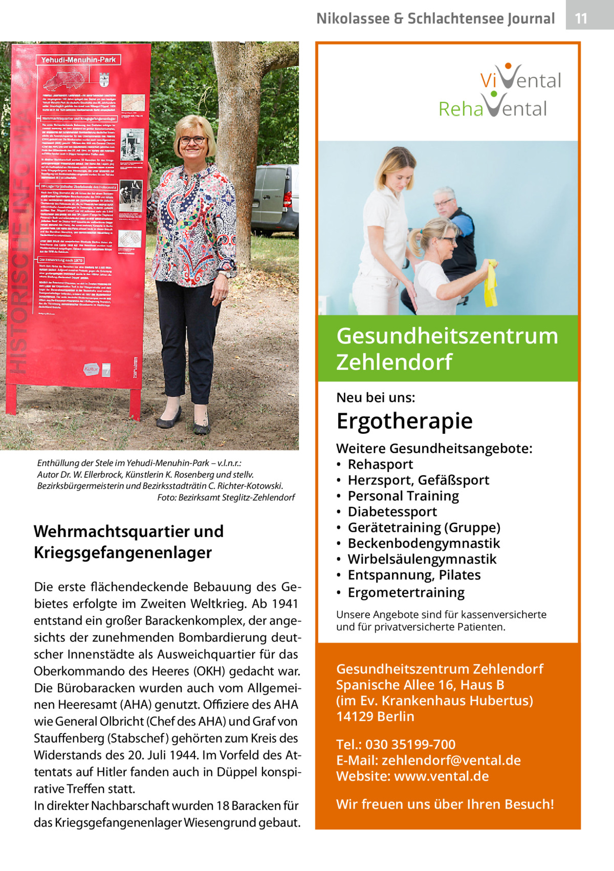 Nikolassee & Schlachtensee Journal  Vi ental Reha ental  Gesundheitszentrum Zehlendorf Neu bei uns:  Ergotherapie Enthüllung der Stele im Yehudi-Menuhin-Park – v.l.n.r.: Autor Dr. W. Ellerbrock, Künstlerin K. Rosenberg und stellv. Bezirksbürgermeisterin und Bezirksstadträtin C. Richter-Kotowski. � Foto: Bezirksamt Steglitz-Zehlendorf  Wehrmachtsquartier und Kriegsgefangenenlager Die erste flächendeckende Bebauung des Gebietes erfolgte im Zweiten Weltkrieg. Ab 1941 entstand ein großer Barackenkomplex, der angesichts der zunehmenden Bombardierung deutscher Innenstädte als Ausweichquartier für das Oberkommando des Heeres (OKH) gedacht war. Die Bürobaracken wurden auch vom Allgemeinen Heeresamt (AHA) genutzt. Offiziere des AHA wie General Olbricht (Chef des AHA) und Graf von Stauffenberg (Stabschef ) gehörten zum Kreis des Widerstands des 20. Juli 1944. Im Vorfeld des Attentats auf Hitler fanden auch in Düppel konspirative Treffen statt. In direkter Nachbarschaft wurden 18 Baracken für das Kriegsgefangenenlager Wiesengrund gebaut.  Weitere Gesundheitsangebote: • Rehasport • Herzsport, Gefäßsport • Personal Training • Diabetessport • Gerätetraining (Gruppe) • Beckenbodengymnastik • Wirbelsäulengymnastik • Entspannung, Pilates • Ergometertraining Unsere Angebote sind für kassenversicherte und für privatversicherte Patienten.  Gesundheitszentrum Zehlendorf Spanische Allee 16, Haus B (im Ev. Krankenhaus Hubertus) 14129 Berlin Tel.: 030 35199-700 E-Mail: zehlendorf@vental.de Website: www.vental.de Wir freuen uns über Ihren Besuch!  11