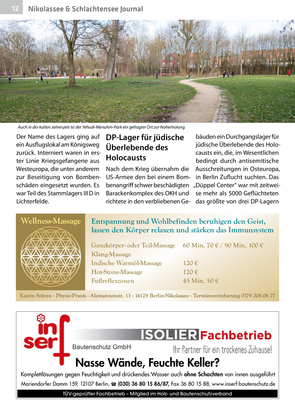 12  Nikolassee & Schlachtensee Journal  Auch in der kalten Jahreszeit ist der Yehudi-Menuhin-Park ein gefragter Ort zur Naherholung.  Der Name des Lagers ging auf ein Ausflugslokal am Königsweg zurück. Interniert waren in erster Linie Kriegsgefangene aus Westeuropa, die unter anderem zur Beseitigung von Bombenschäden eingesetzt wurden. Es war Teil des Stammlagers III D in Lichterfelde.  Wellness-Massage  DP-Lager für jüdische Überlebende des Holocausts Nach dem Krieg übernahm die US-Armee den bei einem Bombenangriff schwer beschädigten Barackenkomplex des OKH und richtete in den verbliebenen Ge bäuden ein Durchgangslager für jüdische Überlebende des Holocausts ein, die, im Wesentlichen bedingt durch antisemitische Ausschreitungen in Osteuropa, in Berlin Zuflucht suchten. Das „Düppel Center“ war mit zeitweise mehr als 5000 Geflüchteten das größte von drei DP-Lagern  Entspannung und Wohlbefinden beruhigen den Geist, lassen den Körper relaxen und stärken das Immunsystem Ganzkörper- oder Teil-Massage Klang-Massage Indische Warmöl-Massage Hot-Stone-Massage Fußreflexzonen  60 Min. 70 € / 90 Min. 100 € 120 € 120 € 45 Min. 50 €  Katrin Stüven ∙ Physio-Praxis ∙ Alemannenstr. 13 ∙ 14129 Berlin-Nikolassee ∙ Terminvereinbarung 0179 208 06 77  Nasse Wände, Feuchte Keller? Komplettlösungen gegen Feuchtigkeit und drückendes Wasser auch ohne Schachten von innen ausgeführt Mariendorfer Damm 159, 12107 Berlin, ☎ (030) 36 80 15 86/87, Fax 36 80 15 88, www.inserf-bautenschutz.de TÜV-geprüfter Fachbetrieb – Mitglied im Holz- und Bautenschutzverband