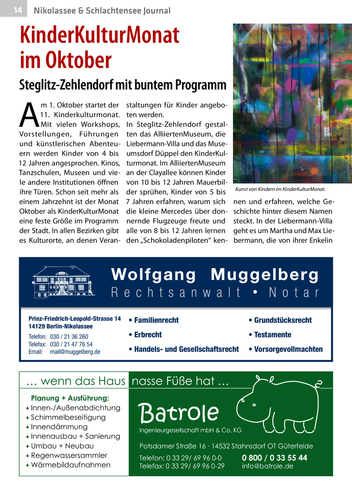 14  Nikolassee & Schlachtensee Journal  KinderKulturMonat im Oktober Steglitz-Zehlendorf mit buntem Programm  A  m 1. Oktober startet der 11. Kinderkulturmonat. Mit vielen Workshops, Vorstellungen, Führungen und künstlerischen Abenteuern werden Kinder von 4 bis 12 Jahren angesprochen. Kinos, Tanzschulen, Museen und viele andere Institutionen öffnen ihre Türen. Schon seit mehr als einem Jahrzehnt ist der Monat Oktober als KinderKulturMonat eine feste Größe im Programm der Stadt. In allen Bezirken gibt es Kulturorte, an denen Veran Prinz-Friedrich-Leopold-Strasse 14 14129 Berlin-Nikolassee Telefon: 030 / 21 36 260 Telefax: 030 / 21 47 76 54 Email: mail@muggelberg.de  staltungen für Kinder angeboten werden. In Steglitz-Zehlendorf gestalten das AlliiertenMuseum, die Liebermann-Villa und das Museumsdorf Düppel den KinderKulturmonat. Im AlliiertenMuseum an der Clayallee können Kinder von 10 bis 12 Jahren Mauerbilder sprühen, Kinder von 5 bis 7  Jahren erfahren, warum sich die kleine Mercedes über donnernde Flugzeuge freute und alle von 8 bis 12 Jahren lernen den „Schokoladenpiloten“ ken Kunst von Kindern im KinderKulturMonat.�  nen und erfahren, welche Geschichte hinter diesem Namen steckt. In der Liebermann-Villa geht es um Martha und Max Liebermann, die von ihrer Enkelin  • Familienrecht  • Grundstücksrecht  • Erbrecht  • Testamente  • Handels- und Gesellschaftsrecht  • Vorsorgevollmachten  … wenn das Haus nasse Füße hat … Planung + Ausführung: Innen-/Außenabdichtung  Schimmelbeseitigung  Innendämmung  Innenausbau + Sanierung  Umbau + Neubau  Regenwassersammler  Wärmebildaufnahmen    Batrole  Ingenieurgesellschaft mbH & Co. KG  Potsdamer Straße 16 ∙ 14532 Stahnsdorf OT Güterfelde Telefon: 0 33 29/ 69 96 0-0 Telefax: 0 33 29/ 69 96 0-29  0 800 / 0 33 55 44 info@batrole.de