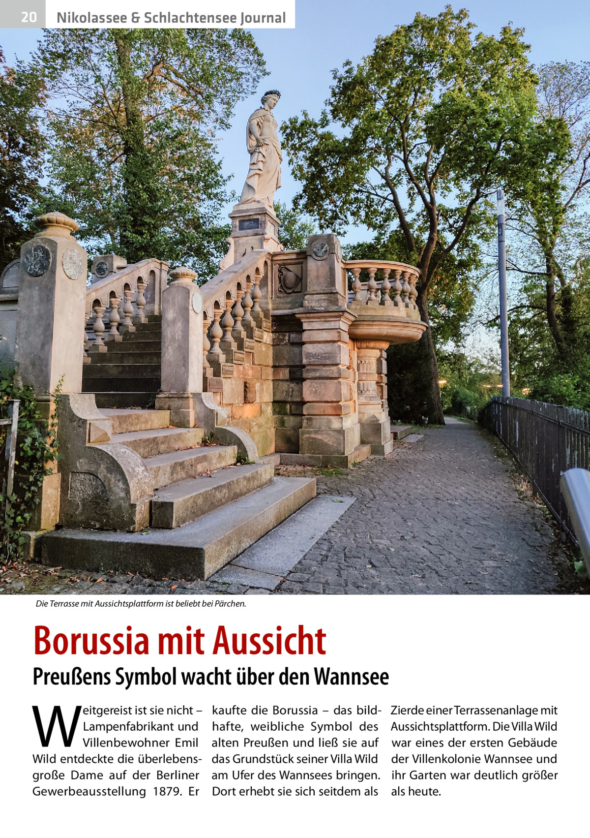 20  Nikolassee & Schlachtensee Journal  Die Terrasse mit Aussichtsplattform ist beliebt bei Pärchen.  Borussia mit Aussicht  Preußens Symbol wacht über den Wannsee  W  eitgereist ist sie nicht – Lampenfabrikant und Villenbewohner Emil Wild entdeckte die überlebensgroße Dame auf der Berliner Gewerbeausstellung 1879. Er  kaufte die Borussia – das bildhafte, weibliche Symbol des alten Preußen und ließ sie auf das Grundstück seiner Villa Wild am Ufer des Wannsees bringen. Dort erhebt sie sich seitdem als  Zierde einer Terrassenanlage mit Aussichtsplattform. Die Villa Wild war eines der ersten Gebäude der Villenkolonie Wannsee und ihr Garten war deutlich größer als heute.