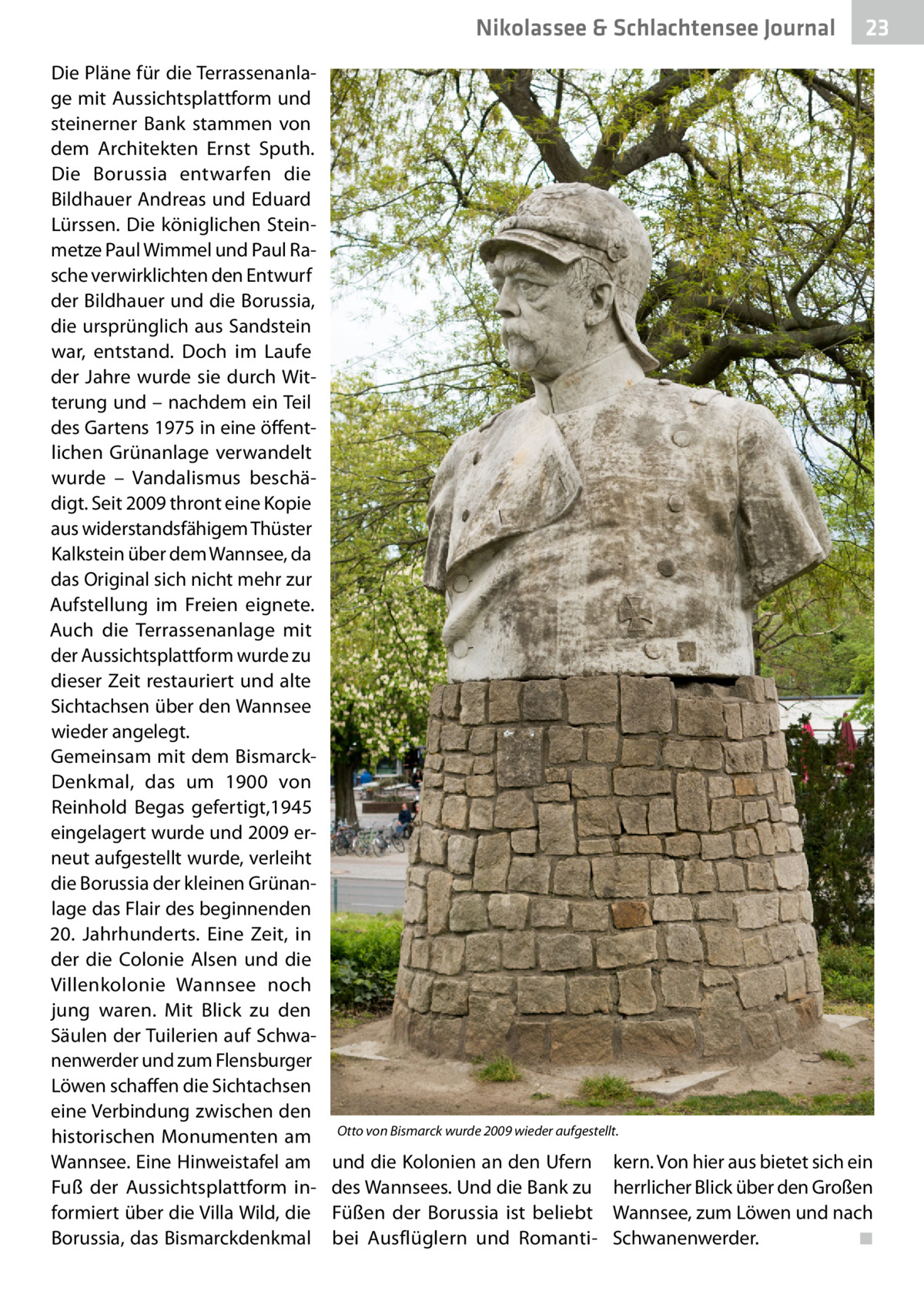 Nikolassee & Schlachtensee Gesundheit Journal Die Pläne für die Terrassenanlage mit Aussichtsplattform und steinerner Bank stammen von dem Architekten Ernst Sputh. Die Borussia entwarfen die Bildhauer Andreas und Eduard Lürssen. Die königlichen Steinmetze Paul Wimmel und Paul Rasche verwirklichten den Entwurf der Bildhauer und die Borussia, die ursprünglich aus Sandstein war, entstand. Doch im Laufe der Jahre wurde sie durch Witterung und – nachdem ein Teil des Gartens 1975 in eine öffentlichen Grünanlage verwandelt wurde – Vandalismus beschädigt. Seit 2009 thront eine Kopie aus widerstandsfähigem Thüster Kalkstein über dem Wannsee, da das Original sich nicht mehr zur Aufstellung im Freien eignete. Auch die Terrassenanlage mit der Aussichtsplattform wurde zu dieser Zeit restauriert und alte Sichtachsen über den Wannsee wieder angelegt. Gemeinsam mit dem BismarckDenkmal, das um 1900 von Reinhold Begas gefertigt,1945 eingelagert wurde und 2009 erneut aufgestellt wurde, verleiht die Borussia der kleinen Grünanlage das Flair des beginnenden 20.  Jahrhunderts. Eine Zeit, in der die Colonie Alsen und die Villenkolonie Wannsee noch jung waren. Mit Blick zu den Säulen der Tuilerien auf Schwanenwerder und zum Flensburger Löwen schaffen die Sichtachsen eine Verbindung zwischen den historischen Monumenten am Wannsee. Eine Hinweistafel am Fuß der Aussichtsplattform informiert über die Villa Wild, die Borussia, das Bismarckdenkmal  23  Otto von Bismarck wurde 2009 wieder aufgestellt.  und die Kolonien an den Ufern des Wannsees. Und die Bank zu Füßen der Borussia ist beliebt bei Ausflüglern und Romanti kern. Von hier aus bietet sich ein herrlicher Blick über den Großen Wannsee, zum Löwen und nach Schwanenwerder.� ◾