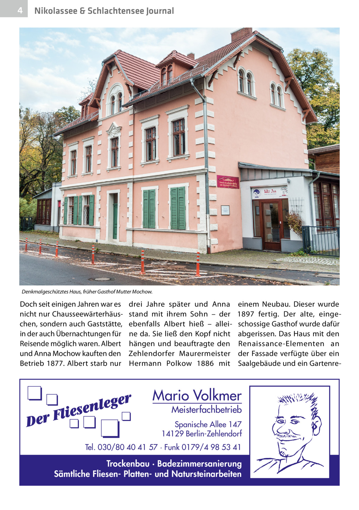 4  Nikolassee & Schlachtensee Journal  Denkmalgeschütztes Haus, früher Gasthof Mutter Mochow.  Doch seit einigen Jahren war es nicht nur Chausseewärterhäuschen, sondern auch Gaststätte, in der auch Übernachtungen für Reisende möglich waren. Albert und Anna Mochow kauften den Betrieb 1877. Albert starb nur  drei Jahre später und Anna stand mit ihrem Sohn – der ebenfalls Albert hieß – alleine da. Sie ließ den Kopf nicht hängen und beauftragte den Zehlendorfer Maurermeister Hermann Polkow 1886 mit  einem Neubau. Dieser wurde 1897 fertig. Der alte, eingeschossige Gasthof wurde dafür abgerissen. Das Haus mit den Renaissance-Elementen an der Fassade verfügte über ein Saalgebäude und ein Gartenre Mario Volkmer  Meisterfachbetrieb  Spanische Allee 147 14129 Berlin-Zehlendorf Tel. 030/80 40 41 57 · Funk 0179/4 98 53 41  Trockenbau · Badezimmersanierung Sämtliche Fliesen- Platten- und Natursteinarbeiten