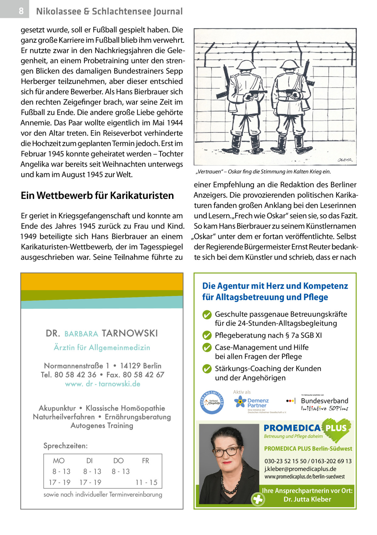 8  Nikolassee & Schlachtensee Journal  gesetzt wurde, soll er Fußball gespielt haben. Die ganz große Karriere im Fußball blieb ihm verwehrt. Er nutzte zwar in den Nachkriegsjahren die Gelegenheit, an einem Probetraining unter den strengen Blicken des damaligen Bundestrainers Sepp Herberger teilzunehmen, aber dieser entschied sich für andere Bewerber. Als Hans Bierbrauer sich den rechten Zeigefinger brach, war seine Zeit im Fußball zu Ende. Die andere große Liebe gehörte Annemie. Das Paar wollte eigentlich im Mai 1944 vor den Altar treten. Ein Reiseverbot verhinderte die Hochzeit zum geplanten Termin jedoch. Erst im Februar 1945 konnte geheiratet werden – Tochter Angelika war bereits seit Weihnachten unterwegs und kam im August 1945 zur Welt.  Ein Wettbewerb für Karikaturisten Er geriet in Kriegsgefangenschaft und konnte am Ende des Jahres 1945 zurück zu Frau und Kind. 1949 beteiligte sich Hans Bierbrauer an einem Karikaturisten-Wettbewerb, der im Tagesspiegel ausgeschrieben war. Seine Teilnahme führte zu  „Vertrauen“ – Oskar fing die Stimmung im Kalten Krieg ein.  einer Empfehlung an die Redaktion des Berliner Anzeigers. Die provozierenden politischen Karikaturen fanden großen Anklang bei den Leserinnen und Lesern. „Frech wie Oskar“ seien sie, so das Fazit. So kam Hans Bierbrauer zu seinem Künstlernamen „Oskar“ unter dem er fortan veröffentlichte. Selbst der Regierende Bürgermeister Ernst Reuter bedankte sich bei dem Künstler und schrieb, dass er nach  Die Agentur mit Herz und Kompetenz für Alltagsbetreuung und Pflege ✔ Geschulte passgenaue Betreuungskräfte für die 24-Stunden-Alltagsbegleitung ✔ Pflegeberatung nach § 7a SGB XI ✔ Case-Management und Hilfe bei allen Fragen der Pflege  ND  Aktiv als  SMIT GL IED •  • VERBA  ✔ Stärkungs-Coaching der Kunden und der Angehörigen  PROMEDICA PLUS Berlin-Südwest  MO  DI  8 - 13  8 - 13  17 - 19  17 - 19  DO  FR  8 - 13 11 - 15  sowie nach individueller Terminvereinbarung  030-23 52 15 50 / 0163-202 69 13 j.kleber@promedicaplus.de www.promedicaplus.de/berlin-suedwest  Ihre Ansprechpartnerin vor Ort: Dr. Jutta Kleber