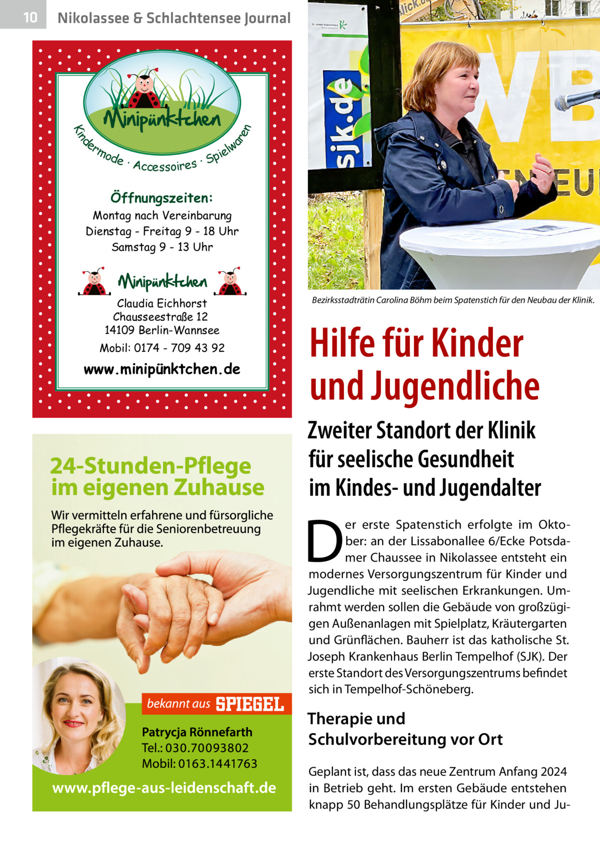 Nikolassee & Schlachtensee Journal  d Kin  ar en  10  er lw mo pie de · Accessoires · S  Öffnungszeiten: Montag nach Vereinbarung Dienstag - Freitag 9 - 18 Uhr Samstag 9 - 13 Uhr  Claudia Eichhorst Chausseestraße 12 14109 Berlin-Wannsee Mobil: 0174 - 709 43 92  www.minipünktchen.de  Bezirksstadträtin Carolina Böhm beim Spatenstich für den Neubau der Klinik.�  Hilfe für Kinder und Jugendliche Zweiter Standort der Klinik für seelische Gesundheit im Kindes- und Jugendalter  D  er erste Spatenstich erfolgte im Oktober: an der Lissabonallee 6/Ecke Potsdamer Chaussee in Nikolassee entsteht ein modernes Versorgungszentrum für Kinder und Jugendliche mit seelischen Erkrankungen. Umrahmt werden sollen die Gebäude von großzügigen Außenanlagen mit Spielplatz, Kräutergarten und Grünflächen. Bauherr ist das katholische St. Joseph Krankenhaus Berlin Tempelhof (SJK). Der erste Standort des Versorgungszentrums befindet sich in Tempelhof-Schöneberg.  Therapie und Schulvorbereitung vor Ort Geplant ist, dass das neue Zentrum Anfang 2024 in Betrieb geht. Im ersten Gebäude entstehen knapp 50 Behandlungsplätze für Kinder und J