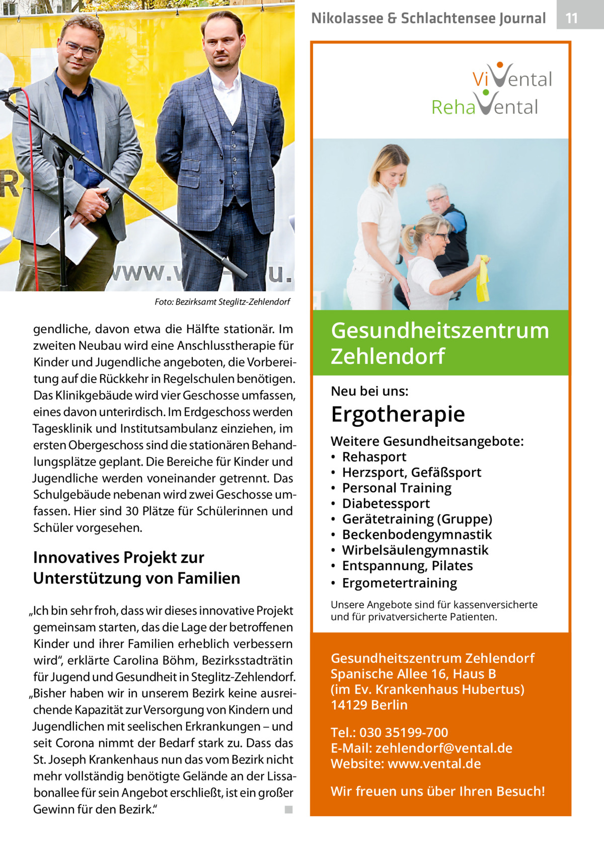 Nikolassee & Schlachtensee Journal  Vi ental Reha ental  Foto: Bezirksamt Steglitz-Zehlendorf  gendliche, davon etwa die Hälfte stationär. Im zweiten Neubau wird eine Anschlusstherapie für Kinder und Jugendliche angeboten, die Vorbereitung auf die Rückkehr in Regelschulen benötigen. Das Klinikgebäude wird vier Geschosse umfassen, eines davon unterirdisch. Im Erdgeschoss werden Tagesklinik und Institutsambulanz einziehen, im ersten Obergeschoss sind die stationären Behandlungsplätze geplant. Die Bereiche für Kinder und Jugendliche werden voneinander getrennt. Das Schulgebäude nebenan wird zwei Geschosse umfassen. Hier sind 30 Plätze für Schülerinnen und Schüler vorgesehen.  Innovatives Projekt zur Unterstützung von Familien „Ich bin sehr froh, dass wir dieses innovative Projekt gemeinsam starten, das die Lage der betroffenen Kinder und ihrer Familien erheblich verbessern wird“, erklärte Carolina Böhm, Bezirksstadträtin für Jugend und Gesundheit in Steglitz-Zehlendorf. „Bisher haben wir in unserem Bezirk keine ausreichende Kapazität zur Versorgung von Kindern und Jugendlichen mit seelischen Erkrankungen – und seit Corona nimmt der Bedarf stark zu. Dass das St. Joseph Krankenhaus nun das vom Bezirk nicht mehr vollständig benötigte Gelände an der Lissabonallee für sein Angebot erschließt, ist ein großer Gewinn für den Bezirk.“ � ◾  Gesundheitszentrum Zehlendorf Neu bei uns:  Ergotherapie Weitere Gesundheitsangebote: • Rehasport • Herzsport, Gefäßsport • Personal Training • Diabetessport • Gerätetraining (Gruppe) • Beckenbodengymnastik • Wirbelsäulengymnastik • Entspannung, Pilates • Ergometertraining Unsere Angebote sind für kassenversicherte und für privatversicherte Patienten.  Gesundheitszentrum Zehlendorf Spanische Allee 16, Haus B (im Ev. Krankenhaus Hubertus) 14129 Berlin Tel.: 030 35199-700 E-Mail: zehlendorf@vental.de Website: www.vental.de Wir freuen uns über Ihren Besuch!  11