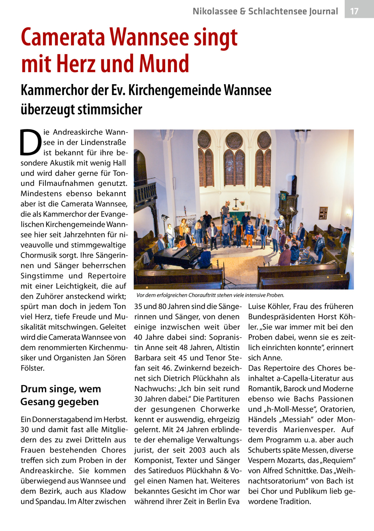 Nikolassee & Schlachtensee Journal  17  Camerata Wannsee singt mit Herz und Mund Kammerchor der Ev. Kirchengemeinde Wannsee überzeugt stimmsicher  D  ie Andreaskirche Wannsee in der Lindenstraße ist bekannt für ihre besondere Akustik mit wenig Hall und wird daher gerne für Tonund Filmaufnahmen genutzt. Mindestens ebenso bekannt aber ist die Camerata Wannsee, die als Kammerchor der Evangelischen Kirchengemeinde Wannsee hier seit Jahrzehnten für niveauvolle und stimmgewaltige Chormusik sorgt. Ihre Sängerinnen und Sänger beherrschen Singstimme und Repertoire mit einer Leichtigkeit, die auf den Zuhörer ansteckend wirkt; spürt man doch in jedem Ton viel Herz, tiefe Freude und Musikalität mitschwingen. Geleitet wird die Camerata Wannsee von dem renommierten Kirchenmusiker und Organisten Jan Sören Fölster.  Drum singe, wem Gesang gegeben Ein Donnerstagabend im Herbst. 30 und damit fast alle Mitgliedern des zu zwei Dritteln aus Frauen bestehenden Chores treffen sich zum Proben in der Andreaskirche. Sie kommen überwiegend aus Wannsee und dem Bezirk, auch aus Kladow und Spandau. Im Alter zwischen  Vor dem erfolgreichen Chorauftritt stehen viele intensive Proben.  35 und 80 Jahren sind die Sängerinnen und Sänger, von denen einige inzwischen weit über 40  Jahre dabei sind: Sopranistin Anne seit 48 Jahren, Altistin Barbara seit 45 und Tenor Stefan seit 46. Zwinkernd bezeichnet sich Dietrich Plückhahn als Nachwuchs: „Ich bin seit rund 30 Jahren dabei.“ Die Partituren der gesungenen Chorwerke kennt er auswendig, ehrgeizig gelernt. Mit 24 Jahren erblindete der ehemalige Verwaltungsjurist, der seit 2003 auch als Komponist, Texter und Sänger des Satireduos Plückhahn & Vogel einen Namen hat. Weiteres bekanntes Gesicht im Chor war während ihrer Zeit in Berlin Eva  Luise Köhler, Frau des früheren Bundespräsidenten Horst Köhler. „Sie war immer mit bei den Proben dabei, wenn sie es zeitlich einrichten konnte“, erinnert sich Anne. Das Repertoire des Chores beinhaltet a-Capella-Literatur aus Romantik, Barock und Moderne ebenso wie Bachs Passionen und „h-Moll-Messe“, Oratorien, Händels „Messiah“ oder Monteverdis Marienvesper. Auf dem Programm u. a. aber auch Schuberts späte Messen, diverse Vespern Mozarts, das „Requiem“ von Alfred Schnittke. Das „Weihnachtsoratorium“ von Bach ist bei Chor und Publikum lieb gewordene Tradition.