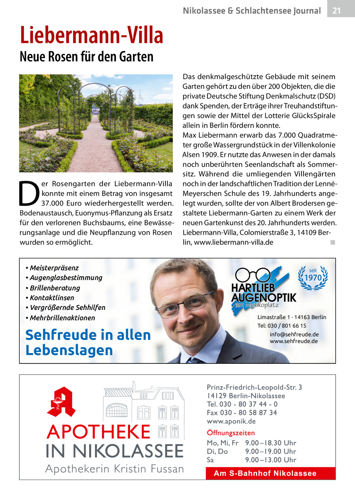 Nikolassee & Schlachtensee Journal  21  Liebermann-Villa  Neue Rosen für den Garten  D  er Rosengarten der Liebermann-Villa konnte mit einem Betrag von insgesamt 37.000  Euro wiederhergestellt werden. Bodenaustausch, Euonymus-Pflanzung als Ersatz für den verlorenen Buchsbaums, eine Bewässerungsanlage und die Neupflanzung von Rosen wurden so ermöglicht. • Meisterpräsenz • Augenglasbestimmung • Brillenberatung • Kontaktlinsen • Vergrößernde Sehhilfen • Mehrbrillenaktionen  Sehfreude in allen Lebenslagen  Das denkmalgeschützte Gebäude mit seinem Garten gehört zu den über 200 Objekten, die die private Deutsche Stiftung Denkmalschutz (DSD) dank Spenden, der Erträge ihrer Treuhandstiftungen sowie der Mittel der Lotterie GlücksSpirale allein in Berlin fördern konnte. Max Liebermann erwarb das 7.000 Quadratmeter große Wassergrundstück in der Villenkolonie Alsen 1909. Er nutzte das Anwesen in der damals noch unberührten Seenlandschaft als Sommersitz. Während die umliegenden Villengärten noch in der landschaftlichen Tradition der LennéMeyerschen Schule des 19. Jahrhunderts angelegt wurden, sollte der von Albert Brodersen gestaltete Liebermann-Garten zu einem Werk der neuen Gartenkunst des 20. Jahrhunderts werden. Liebermann-Villa, Colomierstraße 3, 14109 Berlin, www.liebermann-villa.de ◾  seit  1970 am Mexikoplatz Limastraße 1 · 14163 Berlin Tel: 030 / 801 66 15 info@sehfreude.de www.sehfreude.de