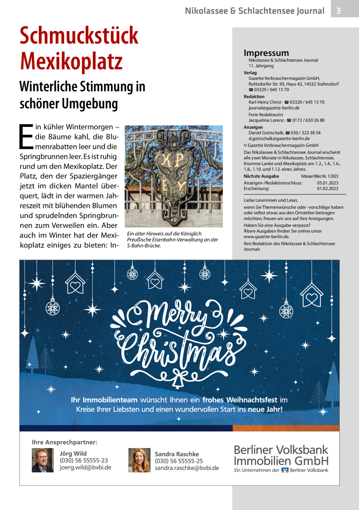 Nikolassee & Schlachtensee Journal  Schmuckstück Mexikoplatz Winterliche Stimmung in schöner Umgebung  E  in kühler Wintermorgen – die Bäume kahl, die Blumenrabatten leer und die Springbrunnen leer. Es ist ruhig rund um den Mexikoplatz. Der Platz, den der Spaziergänger jetzt im dicken Mantel überquert, lädt in der warmen Jahreszeit mit blühenden Blumen und sprudelnden Springbrunnen zum Verweilen ein. Aber auch im Winter hat der Mexikoplatz einiges zu bieten: In Ein alter Hinweis auf die Königlich Preußische Eisenbahn-Verwaltung an der S-Bahn-Brücke.  3  Impressum  Nikolassee & Schlachtensee Journal 11. Jahrgang Verlag Gazette Verbrauchermagazin GmbH, Ruhlsdorfer Str. 95, Haus 42, 14532 Stahnsdorf ☎ 03329 / 645 15 70 Redaktion Karl-Heinz Christ · ☎ 03329 / 645 15 70 journal@gazette-berlin.de Freie Redakteurin Jacqueline Lorenz · ☎ 0172 / 630 26 88 Anzeigen Daniel Gottschalk, ☎ 030 / 323 38 54 d.gottschalk@gazette-berlin.de © Gazette Verbrauchermagazin GmbH Das Nikolassee & Schlachtensee Journal erscheint alle zwei Monate in Nikolassee, Schlachtensee, Krumme Lanke und Mexikoplatz am 1.2., 1.4., 1.6., 1.8., 1.10. und 1.12. eines Jahres. Februar/März Nr. 1/2023 Nächste Ausgabe Anzeigen-/Redaktionsschluss: 05.01.2023 Erscheinung: 01.02.2023 Liebe Leserinnen und Leser, wenn Sie Themenwünsche oder -vorschläge haben oder selbst etwas aus den Ortsteilen beitragen möchten, freuen wir uns auf Ihre Anregungen. Haben Sie eine Ausgabe verpasst? Ältere Ausgaben finden Sie online unter www.gazette-berlin.de. Ihre Redaktion des Nikolassee & Schlachtensee Journals