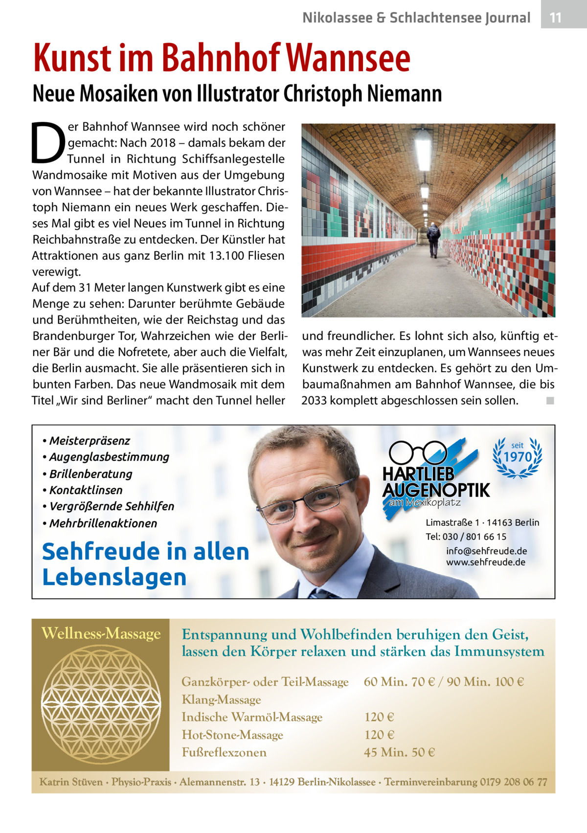 Nikolassee & Schlachtensee Gesundheit Journal  11  Kunst im Bahnhof Wannsee  Neue Mosaiken von Illustrator Christoph Niemann  D  er Bahnhof Wannsee wird noch schöner gemacht: Nach 2018 – damals bekam der Tunnel in Richtung Schiffsanlegestelle Wandmosaike mit Motiven aus der Umgebung von Wannsee – hat der bekannte Illustrator Christoph Niemann ein neues Werk geschaffen. Dieses Mal gibt es viel Neues im Tunnel in Richtung Reichbahnstraße zu entdecken. Der Künstler hat Attraktionen aus ganz Berlin mit 13.100 Fliesen verewigt. Auf dem 31 Meter langen Kunstwerk gibt es eine Menge zu sehen: Darunter berühmte Gebäude und Berühmtheiten, wie der Reichstag und das Brandenburger Tor, Wahrzeichen wie der Berliner Bär und die Nofretete, aber auch die Vielfalt, die Berlin ausmacht. Sie alle präsentieren sich in bunten Farben. Das neue Wandmosaik mit dem Titel „Wir sind Berliner“ macht den Tunnel heller  und freundlicher. Es lohnt sich also, künftig etwas mehr Zeit einzuplanen, um Wannsees neues Kunstwerk zu entdecken. Es gehört zu den Umbaumaßnahmen am Bahnhof Wannsee, die bis 2033 komplett abgeschlossen sein sollen. ◾  • Meisterpräsenz • Augenglasbestimmung • Brillenberatung • Kontaktlinsen • Vergrößernde Sehhilfen • Mehrbrillenaktionen  seit  1970 am Mexikoplatz Limastraße 1 · 14163 Berlin  Sehfreude in allen Lebenslagen Wellness-Massage  Tel: 030 / 801 66 15 info@sehfreude.de www.sehfreude.de  Entspannung und Wohlbefinden beruhigen den Geist, lassen den Körper relaxen und stärken das Immunsystem Ganzkörper- oder Teil-Massage Klang-Massage Indische Warmöl-Massage Hot-Stone-Massage Fußreflexzonen  60 Min. 70 € / 90 Min. 100 € 120 € 120 € 45 Min. 50 €  Katrin Stüven ∙ Physio-Praxis ∙ Alemannenstr. 13 ∙ 14129 Berlin-Nikolassee ∙ Terminvereinbarung 0179 208 06 77