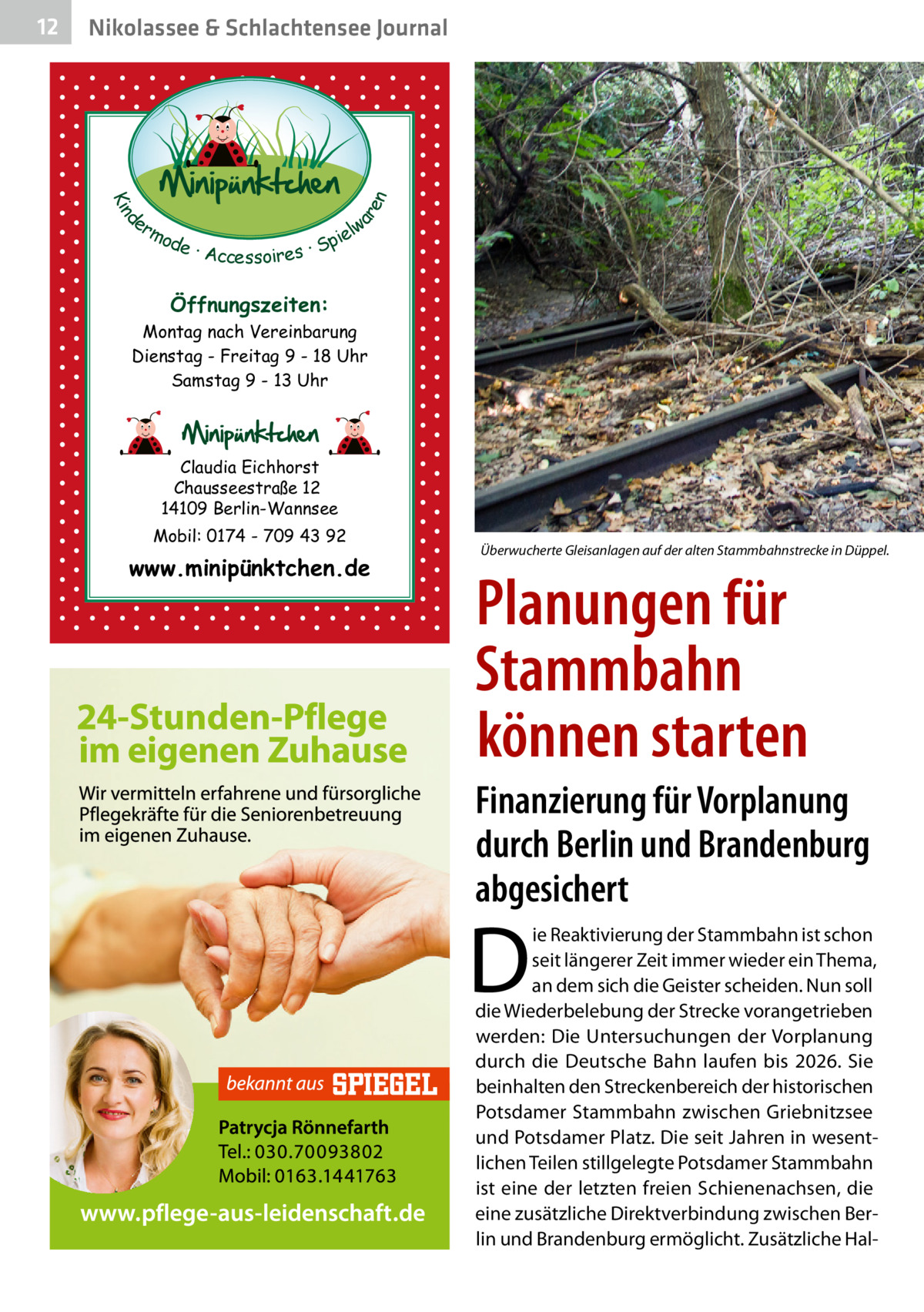 Nikolassee & Schlachtensee Journal  d Kin  ar en  12  er lw mo pie de · Accessoires · S  Öffnungszeiten: Montag nach Vereinbarung Dienstag - Freitag 9 - 18 Uhr Samstag 9 - 13 Uhr  Claudia Eichhorst Chausseestraße 12 14109 Berlin-Wannsee Mobil: 0174 - 709 43 92  www.minipünktchen.de  Überwucherte Gleisanlagen auf der alten Stammbahnstrecke in Düppel.  Planungen für Stammbahn können starten Finanzierung für Vorplanung durch Berlin und Brandenburg abgesichert  D  ie Reaktivierung der Stammbahn ist schon seit längerer Zeit immer wieder ein Thema, an dem sich die Geister scheiden. Nun soll die Wiederbelebung der Strecke vorangetrieben werden: Die Untersuchungen der Vorplanung durch die Deutsche Bahn laufen bis 2026. Sie beinhalten den Streckenbereich der historischen Potsdamer Stammbahn zwischen Griebnitzsee und Potsdamer Platz. Die seit Jahren in wesentlichen Teilen stillgelegte Potsdamer Stammbahn ist eine der letzten freien Schienenachsen, die eine zusätzliche Direktverbindung zwischen Berlin und Brandenburg ermöglicht. Zusätzliche Ha