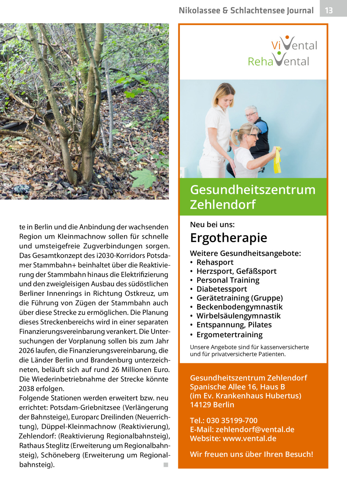 Nikolassee & Schlachtensee Journal  Vi ental Reha ental  Gesundheitszentrum Zehlendorf te in Berlin und die Anbindung der wachsenden Region um Kleinmachnow sollen für schnelle und umsteigefreie Zugverbindungen sorgen. Das Gesamtkonzept des i2030-Korridors Potsdamer Stammbahn+ beinhaltet über die Reaktivierung der Stammbahn hinaus die Elektrifizierung und den zweigleisigen Ausbau des südöstlichen Berliner Innenrings in Richtung Ostkreuz, um die Führung von Zügen der Stammbahn auch über diese Strecke zu ermöglichen. Die Planung dieses Streckenbereichs wird in einer separaten Finanzierungsvereinbarung verankert. Die Untersuchungen der Vorplanung sollen bis zum Jahr 2026 laufen, die Finanzierungsvereinbarung, die die Länder Berlin und Brandenburg unterzeichneten, beläuft sich auf rund 26 Millionen Euro. Die Wiederinbetriebnahme der Strecke könnte 2038 erfolgen. Folgende Stationen werden erweitert bzw. neu errichtet: Potsdam-Griebnitzsee (Verlängerung der Bahnsteige), Europarc Dreilinden (Neuerrichtung), Düppel-Kleinmachnow (Reaktivierung), Zehlendorf: (Reaktivierung Regionalbahnsteig), Rathaus Steglitz (Erweiterung um Regionalbahnsteig), Schöneberg (Erweiterung um Regionalbahnsteig).� ◾  Neu bei uns:  Ergotherapie Weitere Gesundheitsangebote: • Rehasport • Herzsport, Gefäßsport • Personal Training • Diabetessport • Gerätetraining (Gruppe) • Beckenbodengymnastik • Wirbelsäulengymnastik • Entspannung, Pilates • Ergometertraining Unsere Angebote sind für kassenversicherte und für privatversicherte Patienten.  Gesundheitszentrum Zehlendorf Spanische Allee 16, Haus B (im Ev. Krankenhaus Hubertus) 14129 Berlin Tel.: 030 35199-700 E-Mail: zehlendorf@vental.de Website: www.vental.de Wir freuen uns über Ihren Besuch!  13