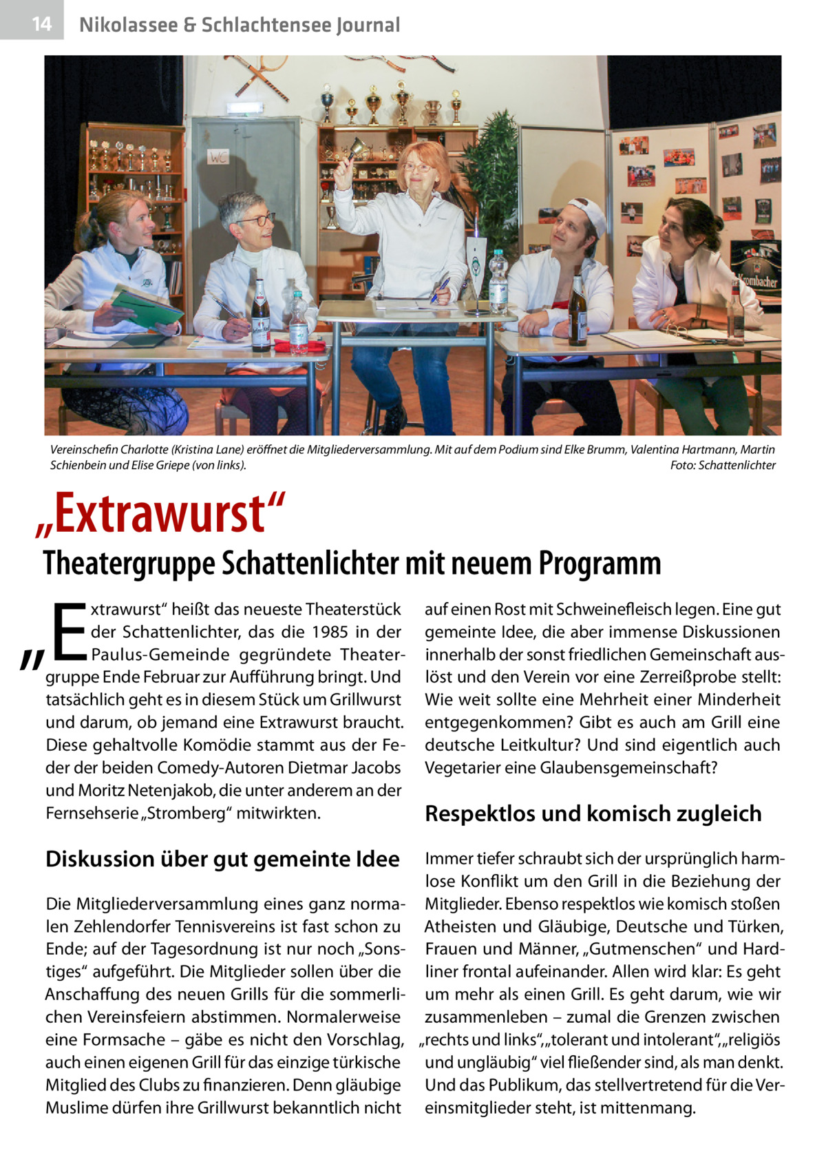 14  Nikolassee & Schlachtensee Journal  Vereinschefin Charlotte (Kristina Lane) eröffnet die Mitgliederversammlung. Mit auf dem Podium sind Elke Brumm, Valentina Hartmann, Martin Schienbein und Elise Griepe (von links).� Foto: Schattenlichter  „Extrawurst“  Theatergruppe Schattenlichter mit neuem Programm  „E  xtrawurst“ heißt das neueste Theaterstück der Schattenlichter, das die 1985 in der Paulus-Gemeinde gegründete Theatergruppe Ende Februar zur Aufführung bringt. Und tatsächlich geht es in diesem Stück um Grillwurst und darum, ob jemand eine Extrawurst braucht. Diese gehaltvolle Komödie stammt aus der Feder der beiden Comedy-Autoren Dietmar Jacobs und Moritz Netenjakob, die unter anderem an der Fernsehserie „Stromberg“ mitwirkten.  auf einen Rost mit Schweinefleisch legen. Eine gut gemeinte Idee, die aber immense Diskussionen innerhalb der sonst friedlichen Gemeinschaft auslöst und den Verein vor eine Zerreißprobe stellt: Wie weit sollte eine Mehrheit einer Minderheit entgegenkommen? Gibt es auch am Grill eine deutsche Leitkultur? Und sind eigentlich auch Vegetarier eine Glaubensgemeinschaft?  Diskussion über gut gemeinte Idee  Immer tiefer schraubt sich der ursprünglich harmlose Konflikt um den Grill in die Beziehung der Mitglieder. Ebenso respektlos wie komisch stoßen Atheisten und Gläubige, Deutsche und Türken, Frauen und Männer, „Gutmenschen“ und Hardliner frontal aufeinander. Allen wird klar: Es geht um mehr als einen Grill. Es geht darum, wie wir zusammenleben – zumal die Grenzen zwischen „rechts und links“, „tolerant und intolerant“, „religiös und ungläubig“ viel fließender sind, als man denkt. Und das Publikum, das stellvertretend für die Vereinsmitglieder steht, ist mittenmang.  Die Mitgliederversammlung eines ganz normalen Zehlendorfer Tennisvereins ist fast schon zu Ende; auf der Tagesordnung ist nur noch „Sonstiges“ aufgeführt. Die Mitglieder sollen über die Anschaffung des neuen Grills für die sommerlichen Vereinsfeiern abstimmen. Normalerweise eine Formsache – gäbe es nicht den Vorschlag, auch einen eigenen Grill für das einzige türkische Mitglied des Clubs zu finanzieren. Denn gläubige Muslime dürfen ihre Grillwurst bekanntlich nicht  Respektlos und komisch zugleich