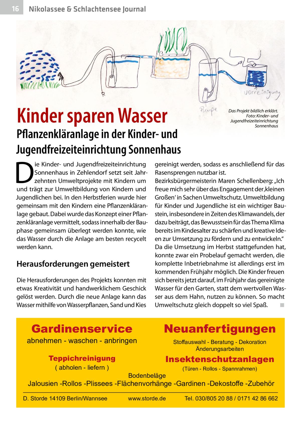 16  Nikolassee & Schlachtensee Journal  Kinder sparen Wasser  Pflanzenkläranlage in der Kinder- und Jugendfreizeiteinrichtung Sonnenhaus  D  ie Kinder- und Jugendfreizeiteinrichtung Sonnenhaus in Zehlendorf setzt seit Jahrzehnten Umweltprojekte mit Kindern um und trägt zur Umweltbildung von Kindern und Jugendlichen bei. In den Herbstferien wurde hier gemeinsam mit den Kindern eine Pflanzenkläranlage gebaut. Dabei wurde das Konzept einer Pflanzenkläranlage vermittelt, sodass innerhalb der Bauphase gemeinsam überlegt werden konnte, wie das Wasser durch die Anlage am besten recycelt werden kann.  Das Projekt bildlich erklärt. Foto: Kinder- und Jugendfreizeiteinrichtung Sonnenhaus  Die Herausforderungen des Projekts konnten mit etwas Kreativität und handwerklichem Geschick gelöst werden. Durch die neue Anlage kann das Wasser mithilfe von Wasserpflanzen, Sand und Kies  gereinigt werden, sodass es anschließend für das Rasensprengen nutzbar ist. Bezirksbürgermeisterin Maren Schellenberg: „Ich freue mich sehr über das Engagement der ‚kleinen Großen‘ in Sachen Umweltschutz. Umweltbildung für Kinder und Jugendliche ist ein wichtiger Baustein, insbesondere in Zeiten des Klimawandels, der dazu beiträgt, das Bewusstsein für das Thema Klima bereits im Kindesalter zu schärfen und kreative Ideen zur Umsetzung zu fördern und zu entwickeln.“ Da die Umsetzung im Herbst stattgefunden hat, konnte zwar ein Probelauf gemacht werden, die komplette Inbetriebnahme ist allerdings erst im kommenden Frühjahr möglich. Die Kinder freuen sich bereits jetzt darauf, im Frühjahr das gereinigte Wasser für den Garten, statt dem wertvollen Wasser aus dem Hahn, nutzen zu können. So macht Umweltschutz gleich doppelt so viel Spaß. ◾  Gardinenservice  Neuanfertigungen  Herausforderungen gemeistert  abnehmen - waschen - anbringen Teppichreinigung ( abholen - liefern )  Stoffauswahl - Beratung - Dekoration Änderungsarbeiten  Insektenschutzanlagen Bodenbeläge  (Türen - Rollos - Spannrahmen)  Jalousien -Rollos -Plissees -Flächenvorhänge -Gardinen -Dekostoffe -Zubehör D. Storde 14109 Berlin/Wannsee  www.storde.de  Tel. 030/805 20 88 / 0171 42 86 662