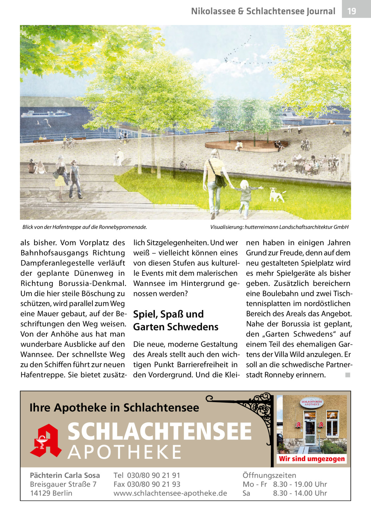 Nikolassee & Schlachtensee Journal  Blick von der Hafentreppe auf die Ronnebypromenade.  als bisher. Vom Vorplatz des Bahnhofsausgangs Richtung Dampferanlegestelle verläuft der geplante Dünenweg in Richtung Borussia-Denkmal. Um die hier steile Böschung zu schützen, wird parallel zum Weg eine Mauer gebaut, auf der Beschriftungen den Weg weisen. Von der Anhöhe aus hat man wunderbare Ausblicke auf den Wannsee. Der schnellste Weg zu den Schiffen führt zur neuen Hafentreppe. Sie bietet zusätz Visualisierung: hutterreimann Landschaftsarchitektur GmbH  lich Sitzgelegenheiten. Und wer weiß – vielleicht können eines von diesen Stufen aus kulturelle Events mit dem malerischen Wannsee im Hintergrund genossen werden?  nen haben in einigen Jahren Grund zur Freude, denn auf dem neu gestalteten Spielplatz wird es mehr Spielgeräte als bisher geben. Zusätzlich bereichern eine Boulebahn und zwei Tischtennisplatten im nordöstlichen Bereich des Areals das Angebot. Spiel, Spaß und Nahe der Borussia ist geplant, Garten Schwedens den „Garten Schwedens“ auf Die neue, moderne Gestaltung einem Teil des ehemaligen Gardes Areals stellt auch den wich- tens der Villa Wild anzulegen. Er tigen Punkt Barrierefreiheit in soll an die schwedische Partnerden Vordergrund. Und die Klei- stadt Ronneby erinnern. ◾  Ihre Apotheke in Schlachtensee  SCHLACHTENSEE APO THEKE Pächterin Carla Sosa Breisgauer Straße 7 14129 Berlin  19  Tel 030/80 90 21 91 Fax 030/80 90 21 93 www.schlachtensee-apotheke.de  Wir sind umgezogen  Öffnungszeiten Mo - Fr 8.30 - 19.00 Uhr Sa 8.30 - 14.00 Uhr