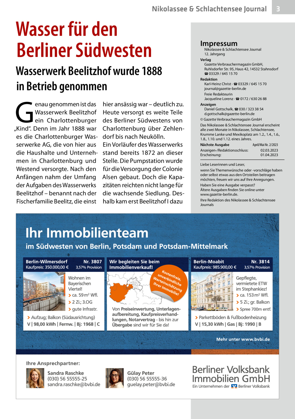 Nikolassee & Schlachtensee Journal  Wasser für den Berliner Südwesten Wasserwerk Beelitzhof wurde 1888 in Betrieb genommen  G  enau genommen ist das Wasserwerk Beelitzhof ein Charlottenburger „Kind“. Denn im Jahr 1888 war es die Charlottenburger Wasserwerke AG, die von hier aus die Haushalte und Unternehmen in Charlottenburg und Westend versorgte. Nach den Anfängen nahm der Umfang der Aufgaben des Wasserwerks Beelitzhof – benannt nach der Fischerfamilie Beelitz, die einst  hier ansässig war – deutlich zu. Heute versorgt es weite Teile des Berliner Südwestens von Charlottenburg über Zehlendorf bis nach Neukölln. Ein Vorläufer des Wasserwerks stand bereits 1872 an dieser Stelle. Die Pumpstation wurde für die Versorgung der Colonie Alsen gebaut. Doch die Kapazitäten reichten nicht lange für die wachsende Siedlung. Deshalb kam erst Beelitzhof I dazu  3  Impressum  Nikolassee & Schlachtensee Journal 12. Jahrgang Verlag Gazette Verbrauchermagazin GmbH, Ruhlsdorfer Str. 95, Haus 42, 14532 Stahnsdorf ☎ 03329 / 645 15 70 Redaktion Karl-Heinz Christ · ☎ 03329 / 645 15 70 journal@gazette-berlin.de Freie Redakteurin Jacqueline Lorenz · ☎ 0172 / 630 26 88 Anzeigen Daniel Gottschalk, ☎ 030 / 323 38 54 d.gottschalk@gazette-berlin.de © Gazette Verbrauchermagazin GmbH Das Nikolassee & Schlachtensee Journal erscheint alle zwei Monate in Nikolassee, Schlachtensee, Krumme Lanke und Mexikoplatz am 1.2., 1.4., 1.6., 1.8., 1.10. und 1.12. eines Jahres. April/Mai Nr. 2/2023 Nächste Ausgabe Anzeigen-/Redaktionsschluss: 02.03.2023 Erscheinung: 01.04.2023 Liebe Leserinnen und Leser, wenn Sie Themenwünsche oder -vorschläge haben oder selbst etwas aus den Ortsteilen beitragen möchten, freuen wir uns auf Ihre Anregungen. Haben Sie eine Ausgabe verpasst? Ältere Ausgaben finden Sie online unter www.gazette-berlin.de. Ihre Redaktion des Nikolassee & Schlachtensee Journals