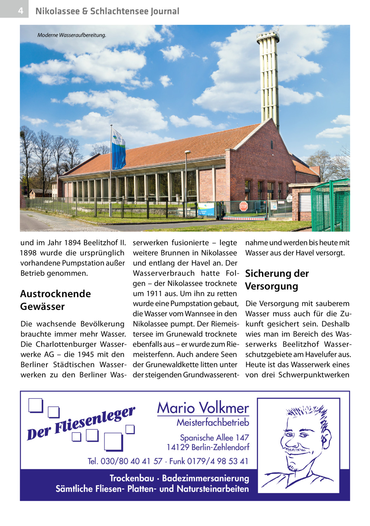 4  Nikolassee & Schlachtensee Journal Moderne Wasseraufbereitung.  und im Jahr 1894 Beelitzhof II. 1898 wurde die ursprünglich vorhandene Pumpstation außer Betrieb genommen.  Austrocknende Gewässer Die wachsende Bevölkerung brauchte immer mehr Wasser. Die Charlottenburger Wasserwerke AG – die 1945 mit den Berliner Städtischen Wasserwerken zu den Berliner Was serwerken fusionierte – legte weitere Brunnen in Nikolassee und entlang der Havel an. Der Wasserverbrauch hatte Folgen – der Nikolassee trocknete um 1911 aus. Um ihn zu retten wurde eine Pumpstation gebaut, die Wasser vom Wannsee in den Nikolassee pumpt. Der Riemeistersee im Grunewald trocknete ebenfalls aus – er wurde zum Riemeisterfenn. Auch andere Seen der Grunewaldkette litten unter der steigenden Grundwasserent nahme und werden bis heute mit Wasser aus der Havel versorgt.  Sicherung der Versorgung Die Versorgung mit sauberem Wasser muss auch für die Zukunft gesichert sein. Deshalb wies man im Bereich des Wasserwerks Beelitzhof Wasserschutzgebiete am Havelufer aus. Heute ist das Wasserwerk eines von drei Schwerpunktwerken  Mario Volkmer  Meisterfachbetrieb  Spanische Allee 147 14129 Berlin-Zehlendorf Tel. 030/80 40 41 57 · Funk 0179/4 98 53 41  Trockenbau · Badezimmersanierung Sämtliche Fliesen- Platten- und Natursteinarbeiten