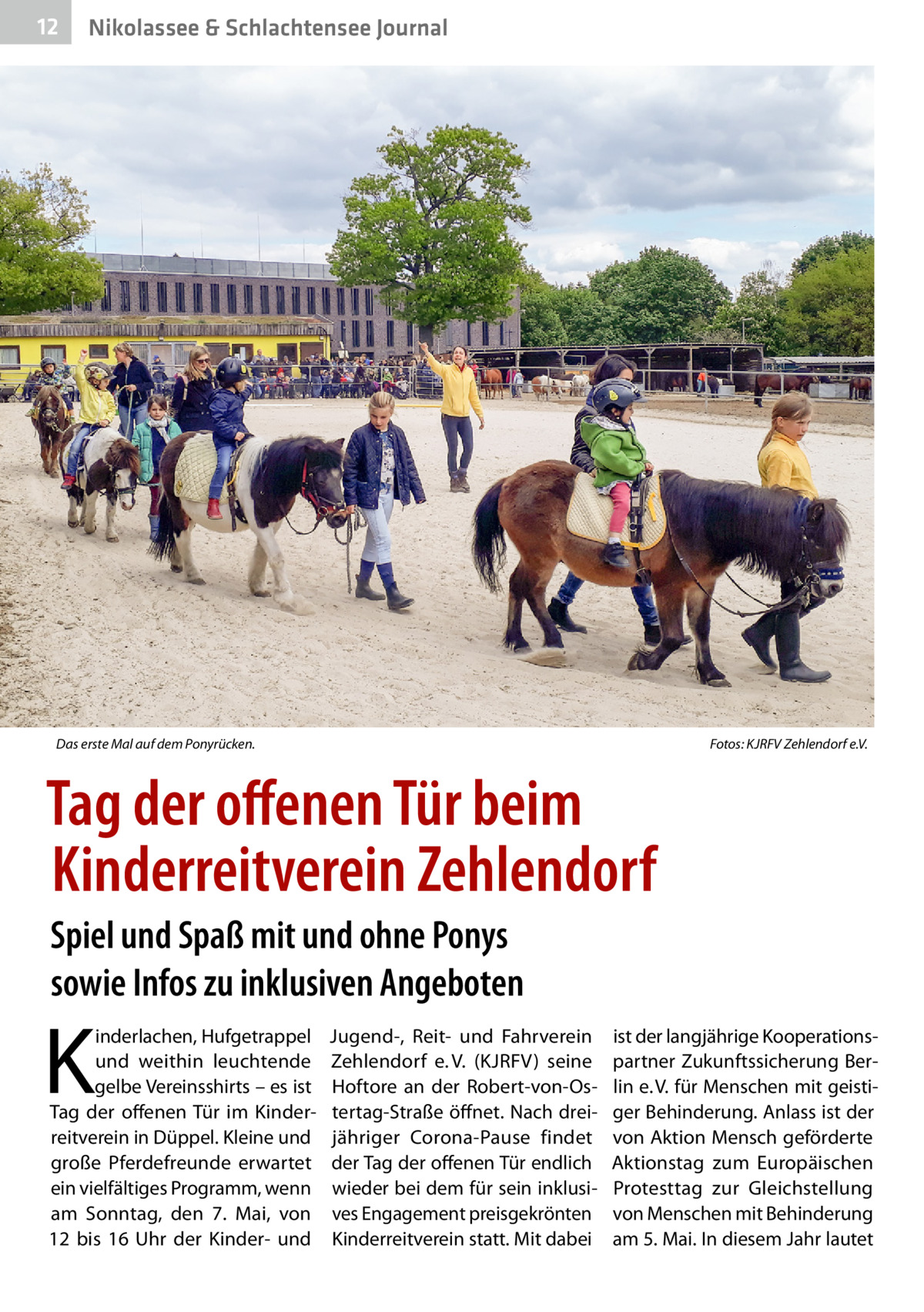 12  Nikolassee & Schlachtensee Journal  Das erste Mal auf dem Ponyrücken.�  Fotos: KJRFV Zehlendorf e.V.  Tag der offenen Tür beim Kinderreitverein Zehlendorf Spiel und Spaß mit und ohne Ponys sowie Infos zu inklusiven Angeboten  K  inderlachen, Hufgetrappel und weithin leuchtende gelbe Vereinsshirts – es ist Tag der offenen Tür im Kinderreitverein in Düppel. Kleine und große Pferdefreunde erwartet ein vielfältiges Programm, wenn am Sonntag, den 7.  Mai, von 12 bis 16  Uhr der Kinder- und  Jugend-, Reit- und Fahrverein Zehlendorf e. V. (KJRFV) seine Hoftore an der Robert-von-Ostertag-Straße öffnet. Nach dreijähriger Corona-Pause findet der Tag der offenen Tür endlich wieder bei dem für sein inklusives Engagement preisgekrönten Kinderreitverein statt. Mit dabei  ist der langjährige Kooperationspartner Zukunftssicherung Berlin e. V. für Menschen mit geistiger Behinderung. Anlass ist der von Aktion Mensch geförderte Aktionstag zum Europäischen Protesttag zur Gleichstellung von Menschen mit Behinderung am 5. Mai. In diesem Jahr lautet