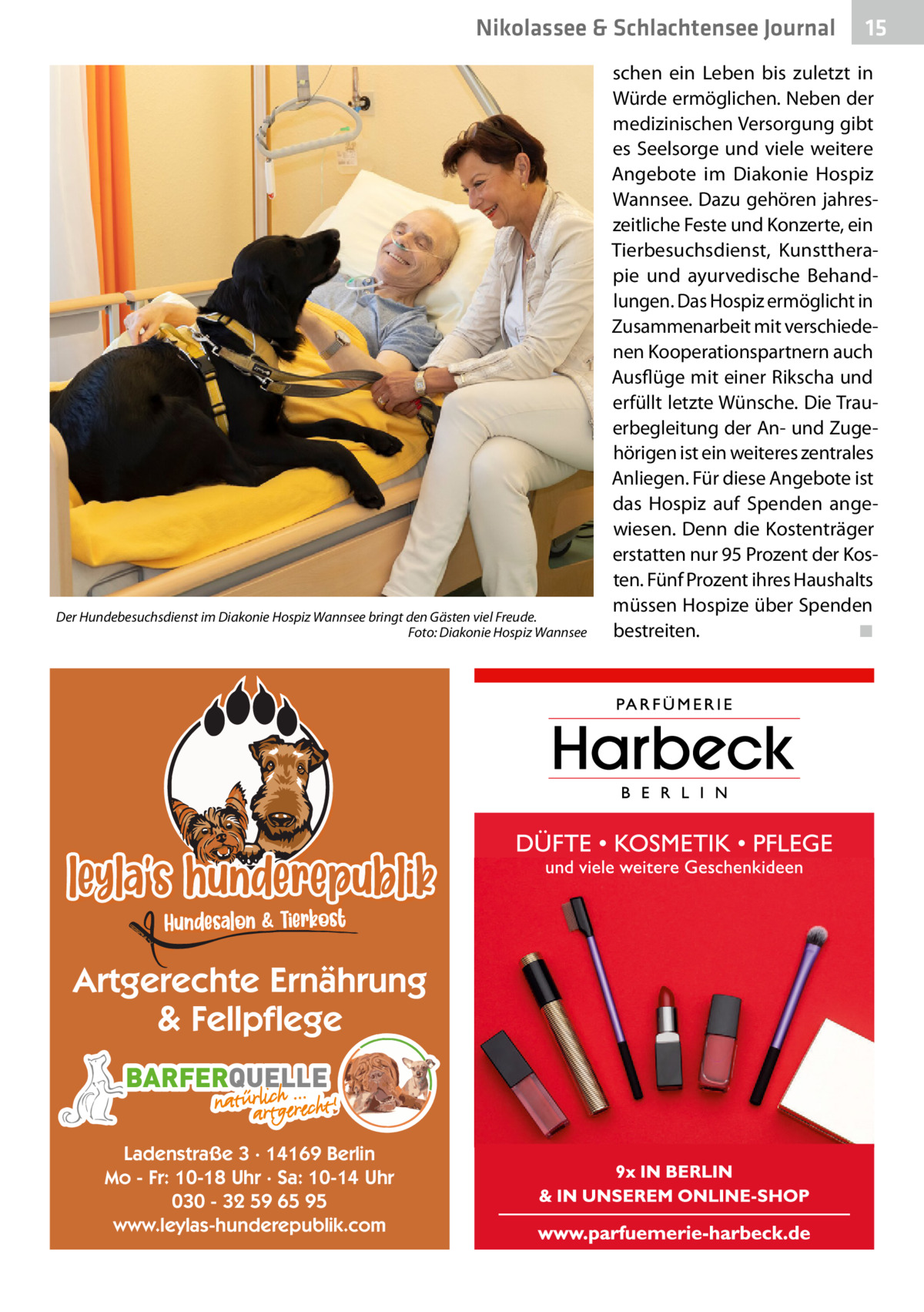 Nikolassee & Schlachtensee Journal  Der Hundebesuchsdienst im Diakonie Hospiz Wannsee bringt den Gästen viel Freude. � Foto: Diakonie Hospiz Wannsee  Artgerechte Ernährung & Fellpflege BARFERQUELLE Ladenstraße 3 · 14169 Berlin Mo - Fr: 10-18 Uhr · Sa: 10-14 Uhr 030 - 32 59 65 95 www.leylas-hunderepublik.com  15  schen ein Leben bis zuletzt in Würde ermöglichen. Neben der medizinischen Versorgung gibt es Seelsorge und viele weitere Angebote im Diakonie Hospiz Wannsee. Dazu gehören jahreszeitliche Feste und Konzerte, ein Tierbesuchsdienst, Kunsttherapie und ayurvedische Behandlungen. Das Hospiz ermöglicht in Zusammenarbeit mit verschiedenen Kooperationspartnern auch Ausflüge mit einer Rikscha und erfüllt letzte Wünsche. Die Trauerbegleitung der An- und Zugehörigen ist ein weiteres zentrales Anliegen. Für diese Angebote ist das Hospiz auf Spenden angewiesen. Denn die Kostenträger erstatten nur 95 Prozent der Kosten. Fünf Prozent ihres Haushalts müssen Hospize über Spenden bestreiten.� ◾