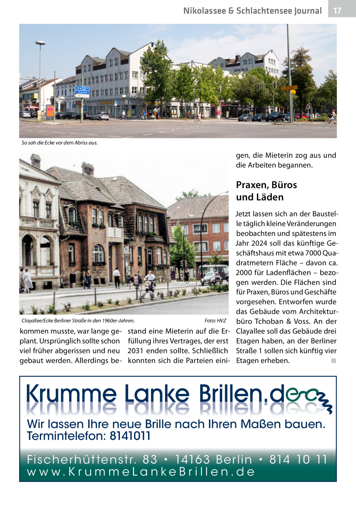 Nikolassee & Schlachtensee Journal  17  So sah die Ecke vor dem Abriss aus.  gen, die Mieterin zog aus und die Arbeiten begannen.  Praxen, Büros und Läden  Clayallee/Ecke Berliner Straße in den 1960er-Jahren.�  kommen musste, war lange geplant. Ursprünglich sollte schon viel früher abgerissen und neu gebaut werden. Allerdings be Foto: HVZ  stand eine Mieterin auf die Erfüllung ihres Vertrages, der erst 2031 enden sollte. Schließlich konnten sich die Parteien eini Jetzt lassen sich an der Baustelle täglich kleine Veränderungen beobachten und spätestens im Jahr 2024 soll das künftige Geschäftshaus mit etwa 7000 Quadratmetern Fläche – davon ca. 2000 für Ladenflächen – bezogen werden. Die Flächen sind für Praxen, Büros und Geschäfte vorgesehen. Entworfen wurde das Gebäude vom Architekturbüro Tchoban & Voss. An der Clayallee soll das Gebäude drei Etagen haben, an der Berliner Straße 1 sollen sich künftig vier Etagen erheben.� ◾  Wir lassen Ihre neue Brille nach Ihren Maßen bauen. Termintelefon: 8141011 Fi sc h e r h ü t te n s t r. 8 3 • 1416 3 B e r l i n • 814 10 11 w w w.K r u m m e La n ke B r i l l e n.d e