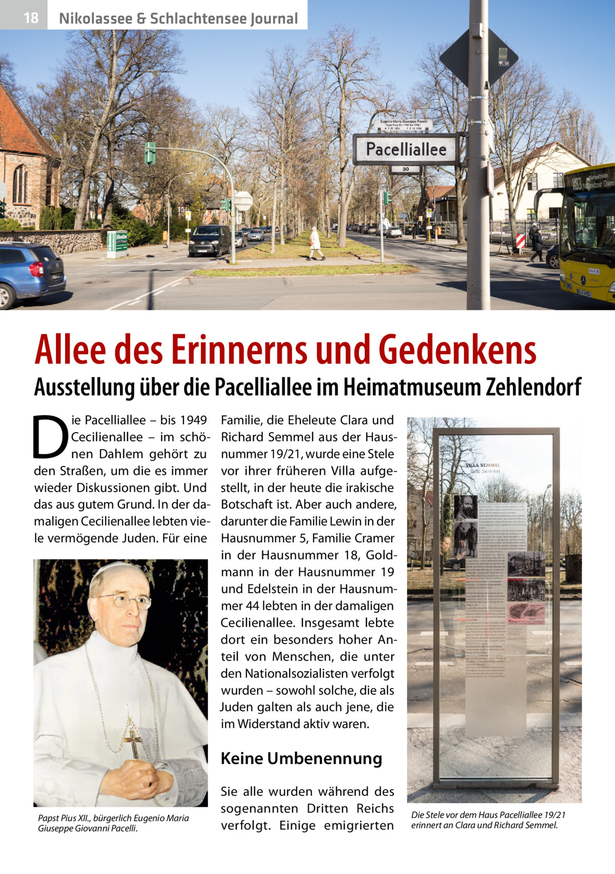 18  Nikolassee & Schlachtensee Journal  Allee des Erinnerns und Gedenkens  Ausstellung über die Pacelliallee im Heimatmuseum Zehlendorf  D  ie Pacelliallee – bis 1949 Cecilienallee – im schönen Dahlem gehört zu den Straßen, um die es immer wieder Diskussionen gibt. Und das aus gutem Grund. In der damaligen Cecilienallee lebten viele vermögende Juden. Für eine  Familie, die Eheleute Clara und Richard Semmel aus der Hausnummer 19/21, wurde eine Stele vor ihrer früheren Villa aufgestellt, in der heute die irakische Botschaft ist. Aber auch andere, darunter die Familie Lewin in der Hausnummer 5, Familie Cramer in der Hausnummer  18, Goldmann in der Hausnummer  19 und Edelstein in der Hausnummer 44 lebten in der damaligen Cecilienallee. Insgesamt lebte dort ein besonders hoher Anteil von Menschen, die unter den Nationalsozialisten verfolgt wurden – sowohl solche, die als Juden galten als auch jene, die im Widerstand aktiv waren.  Keine Umbenennung Papst Pius XII., bürgerlich Eugenio Maria Giuseppe Giovanni Pacelli.  Sie alle wurden während des sogenannten Dritten Reichs verfolgt. Einige emigrierten  Die Stele vor dem Haus Pacelliallee 19/21 erinnert an Clara und Richard Semmel.