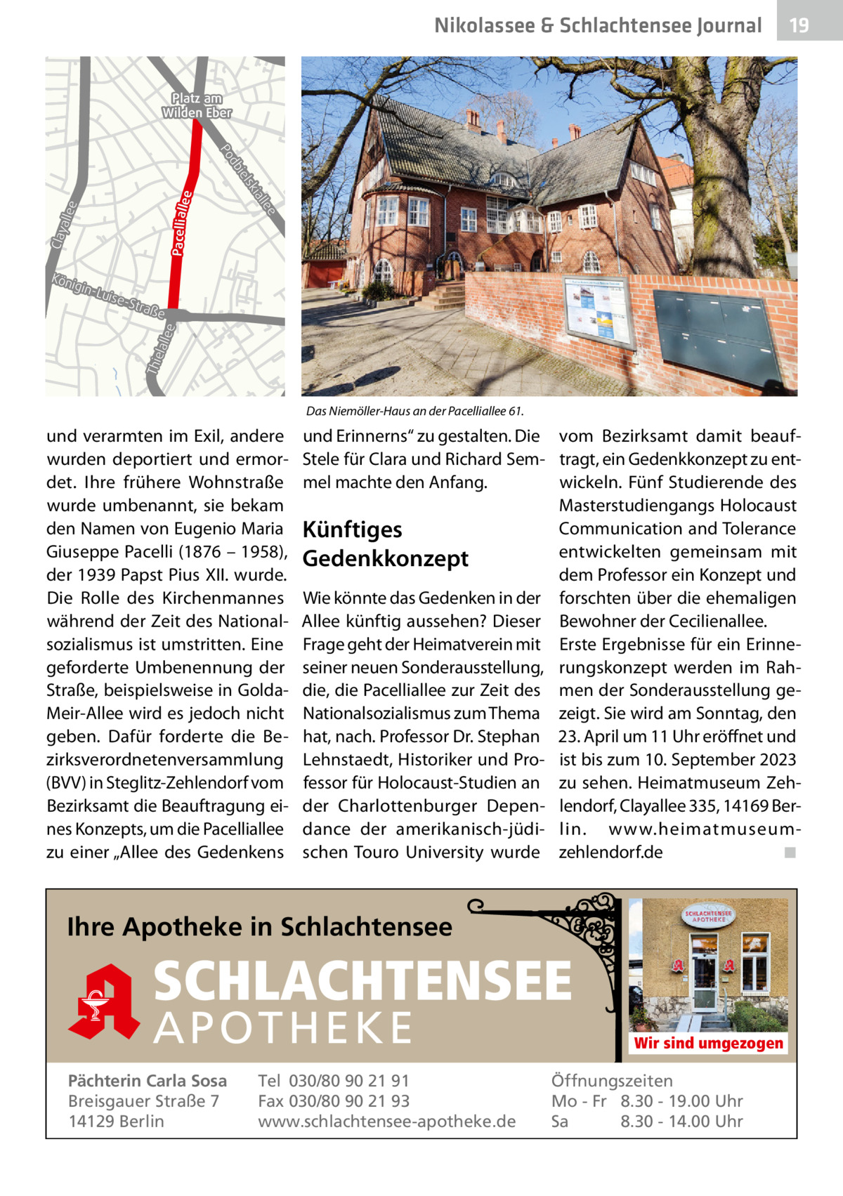 Nikolassee & Schlachtensee Journal  19  Platz am Wilden Eber  Pacellialle  llee Clay a  lee ial  lsk bie  e  d Po  Kön ig  -Str aß  e  Thie lalle e  in-L uise  B1 B1  Das Niemöller-Haus an der Pacelliallee 61.  und verarmten im Exil, andere wurden deportiert und ermordet. Ihre frühere Wohnstraße wurde umbenannt, sie bekam den Namen von Eugenio Maria Giuseppe Pacelli (1876 – 1958), der 1939 Papst Pius XII. wurde. Die Rolle des Kirchenmannes während der Zeit des Nationalsozialismus ist umstritten. Eine geforderte Umbenennung der Straße, beispielsweise in GoldaMeir-Allee wird es jedoch nicht geben. Dafür forderte die Bezirksverordnetenversammlung (BVV) in Steglitz-Zehlendorf vom Bezirksamt die Beauftragung eines Konzepts, um die Pacelliallee zu einer „Allee des Gedenkens  und Erinnerns“ zu gestalten. Die vom Bezirksamt damit beaufStele für Clara und Richard Sem- tragt, ein Gedenkkonzept zu entwickeln. Fünf Studierende des mel machte den Anfang. Masterstudiengangs Holocaust Communication and Tolerance Künftiges entwickelten gemeinsam mit Gedenkkonzept dem Professor ein Konzept und Wie könnte das Gedenken in der forschten über die ehemaligen Allee künftig aussehen? Dieser Bewohner der Cecilienallee. Frage geht der Heimatverein mit Erste Ergebnisse für ein Erinneseiner neuen Sonderausstellung, rungskonzept werden im Rahdie, die Pacelliallee zur Zeit des men der Sonderausstellung geNationalsozialismus zum Thema zeigt. Sie wird am Sonntag, den hat, nach. Professor Dr. Stephan 23. April um 11 Uhr eröffnet und Lehnstaedt, Historiker und Pro- ist bis zum 10. September 2023 fessor für Holocaust-Studien an zu sehen. Heimatmuseum Zehder Charlottenburger Depen- lendorf, Clayallee 335, 14169 Berdance der amerikanisch-jüdi- lin. www.heimatmuseum◾ schen Touro University wurde zehlendorf.de  Ihre Apotheke in Schlachtensee  SCHLACHTENSEE APO THEKE Pächterin Carla Sosa Breisgauer Straße 7 14129 Berlin  Tel 030/80 90 21 91 Fax 030/80 90 21 93 www.schlachtensee-apotheke.de  Wir sind umgezogen  Öffnungszeiten Mo - Fr 8.30 - 19.00 Uhr Sa 8.30 - 14.00 Uhr