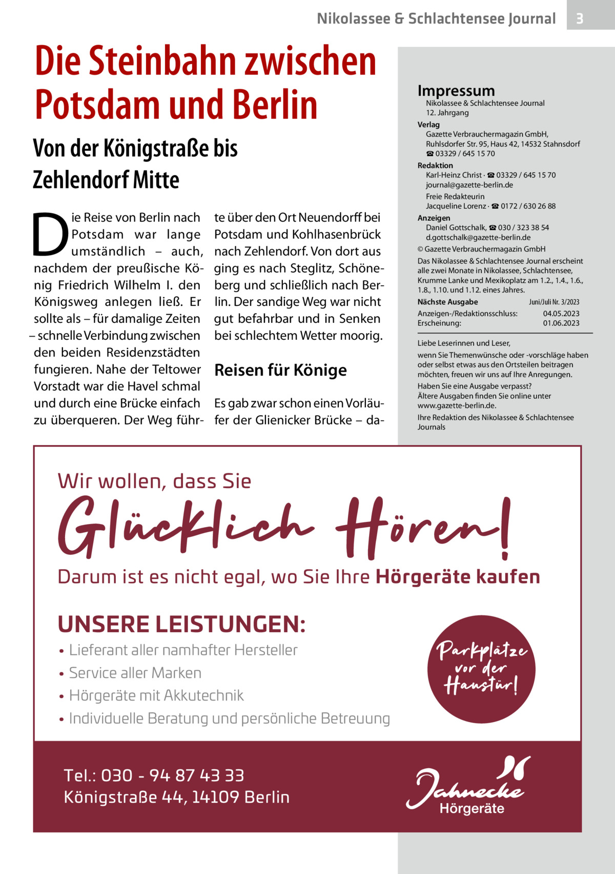 Nikolassee & Schlachtensee Journal  Die Steinbahn zwischen Potsdam und Berlin Von der Königstraße bis Zehlendorf Mitte  D  ie Reise von Berlin nach Potsdam war lange umständlich – auch, nachdem der preußische König Friedrich Wilhelm  I. den Königsweg anlegen ließ. Er sollte als – für damalige Zeiten – schnelle Verbindung zwischen den beiden Residenzstädten fungieren. Nahe der Teltower Vorstadt war die Havel schmal und durch eine Brücke einfach zu überqueren. Der Weg führ te über den Ort Neuendorff bei Potsdam und Kohlhasenbrück nach Zehlendorf. Von dort aus ging es nach Steglitz, Schöneberg und schließlich nach Berlin. Der sandige Weg war nicht gut befahrbar und in Senken bei schlechtem Wetter moorig.  Reisen für Könige Es gab zwar schon einen Vorläufer der Glienicker Brücke – da Impressum  Nikolassee & Schlachtensee Journal 12. Jahrgang Verlag Gazette Verbrauchermagazin GmbH, Ruhlsdorfer Str. 95, Haus 42, 14532 Stahnsdorf ☎ 03329 / 645 15 70 Redaktion Karl-Heinz Christ · ☎ 03329 / 645 15 70 journal@gazette-berlin.de Freie Redakteurin Jacqueline Lorenz · ☎ 0172 / 630 26 88 Anzeigen Daniel Gottschalk, ☎ 030 / 323 38 54 d.gottschalk@gazette-berlin.de © Gazette Verbrauchermagazin GmbH Das Nikolassee & Schlachtensee Journal erscheint alle zwei Monate in Nikolassee, Schlachtensee, Krumme Lanke und Mexikoplatz am 1.2., 1.4., 1.6., 1.8., 1.10. und 1.12. eines Jahres. Juni/Juli Nr. 3/2023 Nächste Ausgabe 	 Anzeigen-/Redaktionsschluss:	04.05.2023 Erscheinung:	01.06.2023 Liebe Leserinnen und Leser, wenn Sie Themenwünsche oder -vorschläge haben oder selbst etwas aus den Ortsteilen beitragen möchten, freuen wir uns auf Ihre Anregungen. Haben Sie eine Ausgabe verpasst? Ältere Ausgaben finden Sie online unter www.gazette-berlin.de. Ihre Redaktion des Nikolassee & Schlachtensee Journals  Wir wollen, dass Sie  Darum ist es nicht egal, wo Sie Ihre H‘rger¬te kaufen  UNSERE LEISTUNGEN: • Lieferant aller namhafter Hersteller • Service aller Marken • H‘rger¬te mit Akkutechnik • Individuelle Beratung und pers‘nliche Betreuung  Tel.: 030 - 94 87 43 33 K‘nigstraΩe 44, 14109 Berlin  3