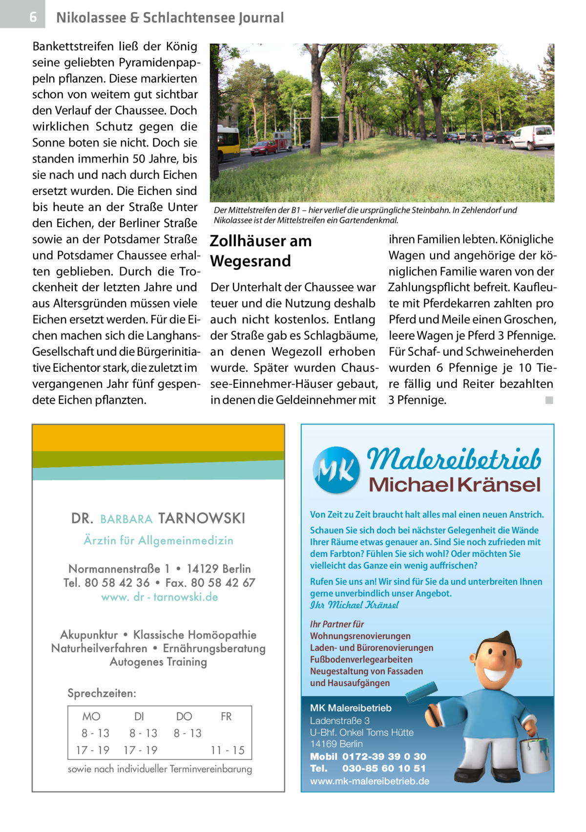 6  Nikolassee & Schlachtensee Journal  Bankettstreifen ließ der König seine geliebten Pyramidenpappeln pflanzen. Diese markierten schon von weitem gut sichtbar den Verlauf der Chaussee. Doch wirklichen Schutz gegen die Sonne boten sie nicht. Doch sie standen immerhin 50 Jahre, bis sie nach und nach durch Eichen ersetzt wurden. Die Eichen sind bis heute an der Straße Unter den Eichen, der Berliner Straße sowie an der Potsdamer Straße und Potsdamer Chaussee erhalten geblieben. Durch die Trockenheit der letzten Jahre und aus Altersgründen müssen viele Eichen ersetzt werden. Für die Eichen machen sich die LanghansGesellschaft und die Bürgerinitiative Eichentor stark, die zuletzt im vergangenen Jahr fünf gespendete Eichen pflanzten.  Der Mittelstreifen der B1 – hier verlief die ursprüngliche Steinbahn. In Zehlendorf und Nikolassee ist der Mittelstreifen ein Gartendenkmal.  Zollhäuser am Wegesrand Der Unterhalt der Chaussee war teuer und die Nutzung deshalb auch nicht kostenlos. Entlang der Straße gab es Schlagbäume, an denen Wegezoll erhoben wurde. Später wurden Chaussee-Einnehmer-Häuser gebaut, in denen die Geldeinnehmer mit  ihren Familien lebten. Königliche Wagen und angehörige der königlichen Familie waren von der Zahlungspflicht befreit. Kaufleute mit Pferdekarren zahlten pro Pferd und Meile einen Groschen, leere Wagen je Pferd 3 Pfennige. Für Schaf- und Schweineherden wurden 6  Pfennige je 10  Tiere fällig und Reiter bezahlten 3 Pfennige. � ◾  Malereibetrieb Michael Kränsel  Von Zeit zu Zeit braucht halt alles mal einen neuen Anstrich. Schauen Sie sich doch bei nächster Gelegenheit die Wände Ihrer Räume etwas genauer an. Sind Sie noch zufrieden mit dem Farbton? Fühlen Sie sich wohl? Oder möchten Sie vielleicht das Ganze ein wenig auffrischen? Rufen Sie uns an! Wir sind für Sie da und unterbreiten Ihnen gerne unverbindlich unser Angebot. Ihr Michael Kränsel Ihr Partner für Wohnungsrenovierungen Laden- und Bürorenovierungen Fußbodenverlegearbeiten Neugestaltung von Fassaden und Hausaufgängen  MO  DI  8 - 13  8 - 13  17 - 19  17 - 19  DO  FR  8 - 13 11 - 15  sowie nach individueller Terminvereinbarung  MK Malereibetrieb Ladenstraße 3 U-Bhf. Onkel Toms Hütte 14169 Berlin Mobil 0172-39 39 0 30 Tel. 030-85 60 10 51 www.mk-malereibetrieb.de