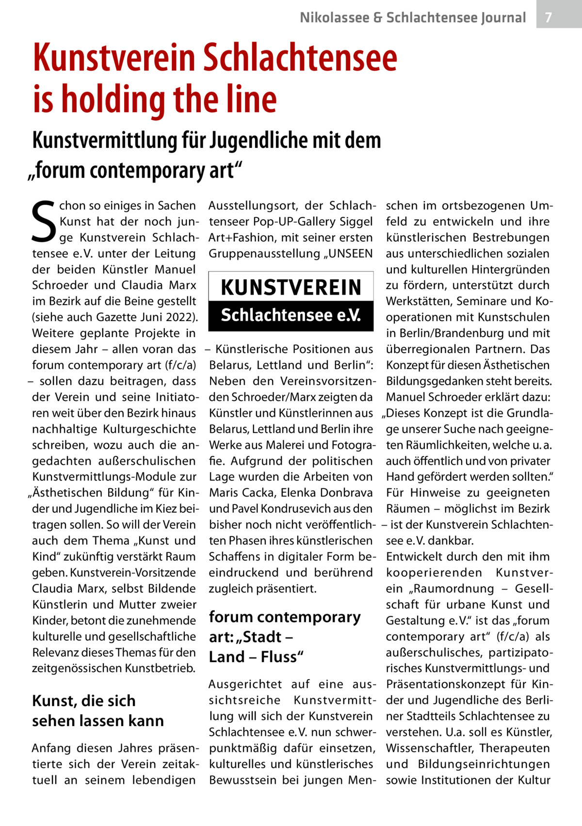 Nikolassee & Schlachtensee Journal  7  Kunstverein Schlachtensee is holding the line Kunstvermittlung für Jugendliche mit dem „forum contemporary art“  S  chon so einiges in Sachen Kunst hat der noch junge Kunstverein Schlachtensee e. V. unter der Leitung der beiden Künstler Manuel Schroeder und Claudia Marx im Bezirk auf die Beine gestellt (siehe auch Gazette Juni 2022). Weitere geplante Projekte in diesem Jahr – allen voran das forum contemporary art (f/c/a) – sollen dazu beitragen, dass der Verein und seine Initiatoren weit über den Bezirk hinaus nachhaltige Kulturgeschichte schreiben, wozu auch die angedachten außerschulischen Kunstvermittlungs-Module zur „Ästhetischen Bildung“ für Kinder und Jugendliche im Kiez beitragen sollen. So will der Verein auch dem Thema „Kunst und Kind“ zukünftig verstärkt Raum geben. Kunstverein-Vorsitzende Claudia Marx, selbst Bildende Künstlerin und Mutter zweier Kinder, betont die zunehmende kulturelle und gesellschaftliche Relevanz dieses Themas für den zeitgenössischen Kunstbetrieb.  Ausstellungsort, der Schlachtenseer Pop-UP-Gallery Siggel Art+Fashion, mit seiner ersten Gruppenausstellung „UNSEEN  – Künstlerische Positionen aus Belarus, Lettland und Berlin“: Neben den Vereinsvorsitzenden Schroeder/Marx zeigten da Künstler und Künstlerinnen aus Belarus, Lettland und Berlin ihre Werke aus Malerei und Fotografie. Aufgrund der politischen Lage wurden die Arbeiten von Maris Cacka, Elenka Donbrava und Pavel Kondrusevich aus den bisher noch nicht veröffentlichten Phasen ihres künstlerischen Schaffens in digitaler Form beeindruckend und berührend zugleich präsentiert.  forum contemporary art: „Stadt – Land – Fluss“  Ausgerichtet auf eine aussichtsreiche Kunstvermittlung will sich der Kunstverein Schlachtensee e. V. nun schwerAnfang diesen Jahres präsen- punktmäßig dafür einsetzen, tierte sich der Verein zeitak- kulturelles und künstlerisches tuell an seinem lebendigen Bewusstsein bei jungen Men Kunst, die sich sehen lassen kann  schen im ortsbezogenen Umfeld zu entwickeln und ihre künstlerischen Bestrebungen aus unterschiedlichen sozialen und kulturellen Hintergründen zu fördern, unterstützt durch Werkstätten, Seminare und Kooperationen mit Kunstschulen in Berlin/Brandenburg und mit überregionalen Partnern. Das Konzept für diesen Ästhetischen Bildungsgedanken steht bereits. Manuel Schroeder erklärt dazu: „Dieses Konzept ist die Grundlage unserer Suche nach geeigneten Räumlichkeiten, welche u. a. auch öffentlich und von privater Hand gefördert werden sollten.“ Für Hinweise zu geeigneten Räumen – möglichst im Bezirk – ist der Kunstverein Schlachtensee e. V. dankbar. Entwickelt durch den mit ihm kooperierenden Kunstverein „Raumordnung – Gesellschaft für urbane Kunst und Gestaltung e. V.“ ist das „forum contemporary art“ (f/c/a) als außerschulisches, partizipatorisches Kunstvermittlungs- und Präsentationskonzept für Kinder und Jugendliche des Berliner Stadtteils Schlachtensee zu verstehen. U.a. soll es Künstler, Wissenschaftler, Therapeuten und Bildungseinrichtungen sowie Institutionen der Kultur