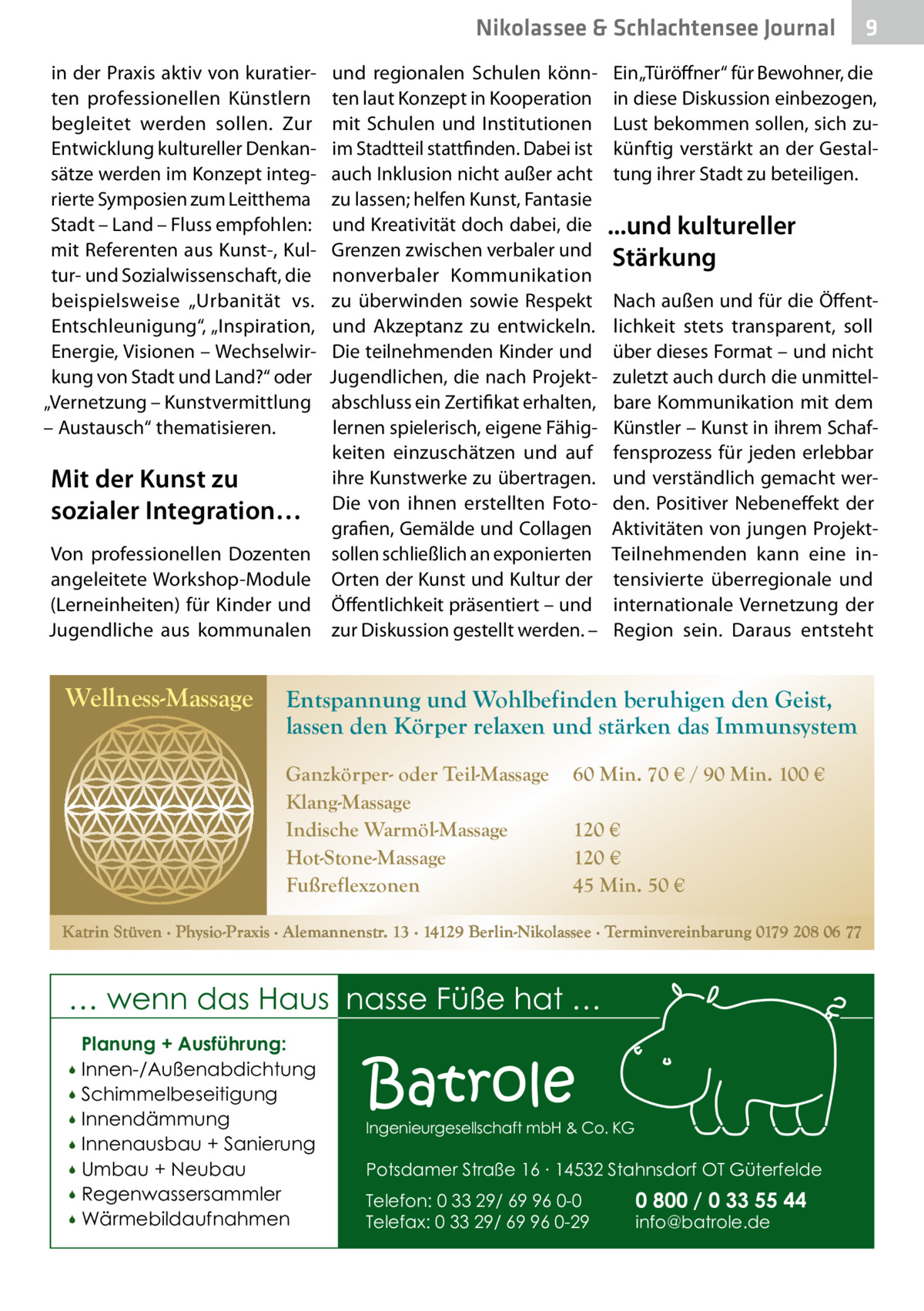 Nikolassee & Schlachtensee Journal in der Praxis aktiv von kuratierten professionellen Künstlern begleitet werden sollen. Zur Entwicklung kultureller Denkansätze werden im Konzept integrierte Symposien zum Leitthema Stadt – Land – Fluss empfohlen: mit Referenten aus Kunst-, Kultur- und Sozialwissenschaft, die beispielsweise „Urbanität vs. Entschleunigung“, „Inspiration, Energie, Visionen – Wechselwirkung von Stadt und Land?“ oder „Vernetzung – Kunstvermittlung – Austausch“ thematisieren.  Mit der Kunst zu sozialer Integration… Von professionellen Dozenten angeleitete Workshop-Module (Lerneinheiten) für Kinder und Jugendliche aus kommunalen  Wellness-Massage  und regionalen Schulen könnten laut Konzept in Kooperation mit Schulen und Institutionen im Stadtteil stattfinden. Dabei ist auch Inklusion nicht außer acht zu lassen; helfen Kunst, Fantasie und Kreativität doch dabei, die Grenzen zwischen verbaler und nonverbaler Kommunikation zu überwinden sowie Respekt und Akzeptanz zu entwickeln. Die teilnehmenden Kinder und Jugendlichen, die nach Projektabschluss ein Zertifikat erhalten, lernen spielerisch, eigene Fähigkeiten einzuschätzen und auf ihre Kunstwerke zu übertragen. Die von ihnen erstellten Fotografien, Gemälde und Collagen sollen schließlich an exponierten Orten der Kunst und Kultur der Öffentlichkeit präsentiert – und zur Diskussion gestellt werden. –  Ein „Türöffner“ für Bewohner, die in diese Diskussion einbezogen, Lust bekommen sollen, sich zukünftig verstärkt an der Gestaltung ihrer Stadt zu beteiligen.  ...und kultureller Stärkung Nach außen und für die Öffentlichkeit stets transparent, soll über dieses Format – und nicht zuletzt auch durch die unmittelbare Kommunikation mit dem Künstler – Kunst in ihrem Schaffensprozess für jeden erlebbar und verständlich gemacht werden. Positiver Nebeneffekt der Aktivitäten von jungen ProjektTeilnehmenden kann eine intensivierte überregionale und internationale Vernetzung der Region sein. Daraus entsteht  Entspannung und Wohlbefinden beruhigen den Geist, lassen den Körper relaxen und stärken das Immunsystem Ganzkörper- oder Teil-Massage Klang-Massage Indische Warmöl-Massage Hot-Stone-Massage Fußreflexzonen  60 Min. 70 € / 90 Min. 100 € 120 € 120 € 45 Min. 50 €  Katrin Stüven ∙ Physio-Praxis ∙ Alemannenstr. 13 ∙ 14129 Berlin-Nikolassee ∙ Terminvereinbarung 0179 208 06 77  … wenn das Haus nasse Füße hat … Planung + Ausführung: Innen-/Außenabdichtung  Schimmelbeseitigung  Innendämmung  Innenausbau + Sanierung  Umbau + Neubau  Regenwassersammler  Wärmebildaufnahmen    Batrole  Ingenieurgesellschaft mbH & Co. KG  Potsdamer Straße 16 ∙ 14532 Stahnsdorf OT Güterfelde Telefon: 0 33 29/ 69 96 0-0 Telefax: 0 33 29/ 69 96 0-29  9  0 800 / 0 33 55 44 info@batrole.de