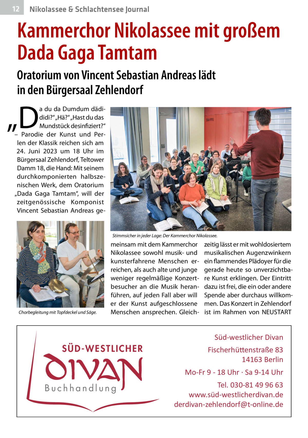 12  Nikolassee & Schlachtensee Journal  Kammerchor Nikolassee mit großem Dada Gaga Tamtam Oratorium von Vincent Sebastian Andreas lädt in den Bürgersaal Zehlendorf  „D  a du da Dumdum dädididi?“ „Hä?“ „Hast du das Mundstück desinfiziert?“ – Parodie der Kunst und Perlen der Klassik reichen sich am 24.  Juni 2023 um 18  Uhr im Bürgersaal Zehlendorf, Teltower Damm 18, die Hand: Mit seinem durchkomponierten halbszenischen Werk, dem Oratorium „Dada Gaga Tamtam“, will der zeitgenössische Komponist Vincent Sebastian Andreas ge Stimmsicher in jeder Lage: Der Kammerchor Nikolassee.  Chorbegleitung mit Topfdeckel und Säge.  meinsam mit dem Kammerchor Nikolassee sowohl musik- und kunsterfahrene Menschen erreichen, als auch alte und junge weniger regelmäßige Konzertbesucher an die Musik heranführen, auf jeden Fall aber will er der Kunst aufgeschlossene Menschen ansprechen. Gleich zeitig lässt er mit wohldosiertem musikalischen Augenzwinkern ein flammendes Plädoyer für die gerade heute so unverzichtbare Kunst erklingen. Der Eintritt dazu ist frei, die ein oder andere Spende aber durchaus willkommen. Das Konzert in Zehlendorf ist im Rahmen von NEUSTART  Süd-westlicher Divan  SÜD-WESTLICHER  Fischerhü�enstraße 83 14163 Berlin Mo-Fr 9 - 18 Uhr · Sa 9-14 Uhr  Buchhandlung  Tel. 030-81 49 96 63 www.süd-westlicherdivan.de derdivan-zehlendorf@t-online.de