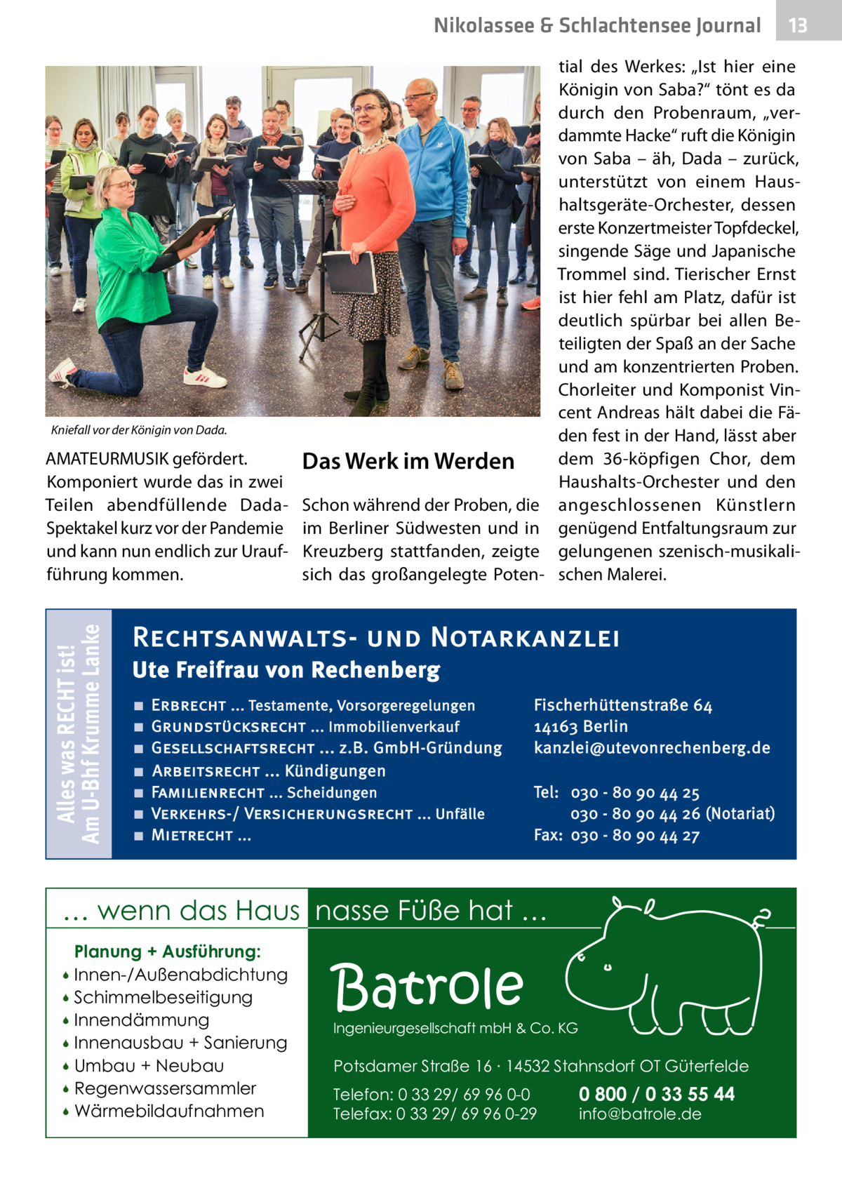 Nikolassee & Schlachtensee Journal  Kniefall vor der Königin von Dada.  Alles was RECHT ist! Am U-Bhf Krumme Lanke  AMATEURMUSIK gefördert. Komponiert wurde das in zwei Teilen abendfüllende DadaSpektakel kurz vor der Pandemie und kann nun endlich zur Uraufführung kommen.  Das Werk im Werden Schon während der Proben, die im Berliner Südwesten und in Kreuzberg stattfanden, zeigte sich das großangelegte Poten tial des Werkes: „Ist hier eine Königin von Saba?“ tönt es da durch den Probenraum, „verdammte Hacke“ ruft die Königin von Saba – äh, Dada – zurück, unterstützt von einem Haushaltsgeräte-Orchester, dessen erste Konzertmeister Topfdeckel, singende Säge und Japanische Trommel sind. Tierischer Ernst ist hier fehl am Platz, dafür ist deutlich spürbar bei allen Beteiligten der Spaß an der Sache und am konzentrierten Proben. Chorleiter und Komponist Vincent Andreas hält dabei die Fäden fest in der Hand, lässt aber dem 36-köpfigen Chor, dem Haushalts-Orchester und den angeschlossenen Künstlern genügend Entfaltungsraum zur gelungenen szenisch-musikalischen Malerei.  Rechtsanwalts- und Notarkanzlei Ute Freifrau von Rechenberg ■ ■ ■ ■ ■ ■ ■  Erbrecht ... Testamente, Vorsorgeregelungen Grundstücksrecht ... Immobilienverkauf Gesellschaftsrecht ... z.B. GmbH-Gründung Arbeitsrecht ... Kündigungen Familienrecht ... Scheidungen Verkehrs-/ Versicherungsrecht ... Unfälle Mietrecht ...  Fischerhüttenstraße 64 14163 Berlin kanzlei@utevonrechenberg.de Tel: 030 - 80 90 44 25 030 - 80 90 44 26 (Notariat) Fax: 030 - 80 90 44 27  … wenn das Haus nasse Füße hat … Planung + Ausführung: Innen-/Außenabdichtung  Schimmelbeseitigung  Innendämmung  Innenausbau + Sanierung  Umbau + Neubau  Regenwassersammler  Wärmebildaufnahmen    Batrole  Ingenieurgesellschaft mbH & Co. KG  Potsdamer Straße 16 ∙ 14532 Stahnsdorf OT Güterfelde Telefon: 0 33 29/ 69 96 0-0 Telefax: 0 33 29/ 69 96 0-29  13  0 800 / 0 33 55 44 info@batrole.de