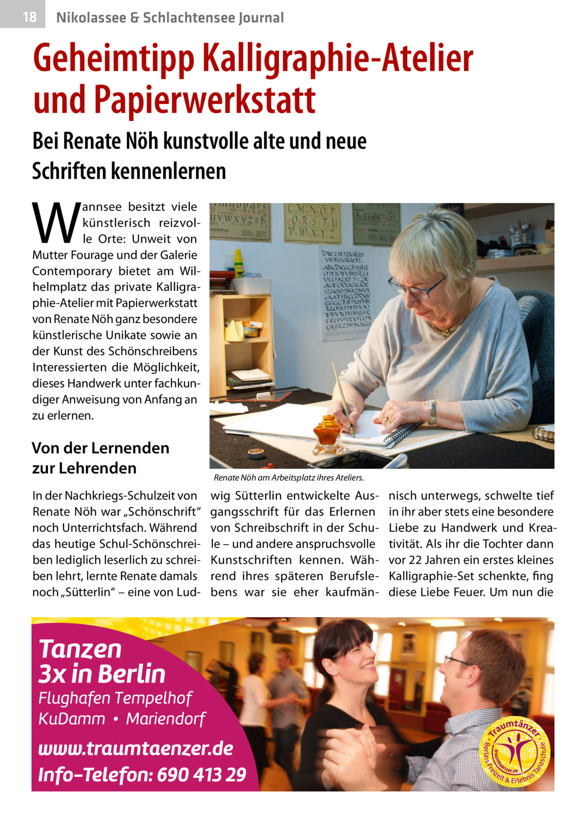 18  Nikolassee & Schlachtensee Journal  Geheimtipp Kalligraphie-Atelier und Papierwerkstatt Bei Renate Nöh kunstvolle alte und neue Schriften kennenlernen  W  annsee besitzt viele künstlerisch reizvolle Orte: Unweit von Mutter Fourage und der Galerie Contemporary bietet am Wilhelmplatz das private Kalligraphie-Atelier mit Papierwerkstatt von Renate Nöh ganz besondere künstlerische Unikate sowie an der Kunst des Schönschreibens Interessierten die Möglichkeit, dieses Handwerk unter fachkundiger Anweisung von Anfang an zu erlernen.  Von der Lernenden zur Lehrenden In der Nachkriegs-Schulzeit von Renate Nöh war „Schönschrift“ noch Unterrichtsfach. Während das heutige Schul-Schönschreiben lediglich leserlich zu schreiben lehrt, lernte Renate damals noch „Sütterlin“ – eine von Lud Renate Nöh am Arbeitsplatz ihres Ateliers.  wig Sütterlin entwickelte Ausgangsschrift für das Erlernen von Schreibschrift in der Schule – und andere anspruchsvolle Kunstschriften kennen. Während ihres späteren Berufslebens war sie eher kaufmän nisch unterwegs, schwelte tief in ihr aber stets eine besondere Liebe zu Handwerk und Kreativität. Als ihr die Tochter dann vor 22 Jahren ein erstes kleines Kalligraphie-Set schenkte, fing diese Liebe Feuer. Um nun die