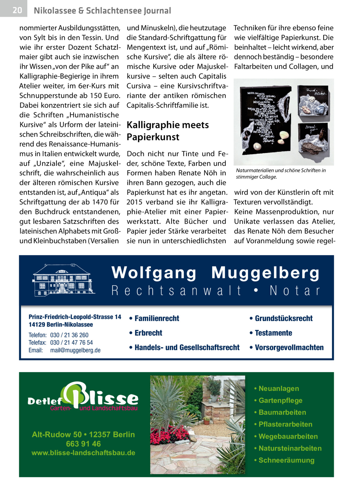 20  Nikolassee & Schlachtensee Journal  nommierter Ausbildungsstätten, von Sylt bis in den Tessin. Und wie ihr erster Dozent Schatzlmaier gibt auch sie inzwischen ihr Wissen „von der Pike auf“ an Kalligraphie-Begierige in ihrem Atelier weiter, im 6er-Kurs mit Schnupperstunde ab 150 Euro. Dabei konzentriert sie sich auf die Schriften „Humanistische Kursive“ als Urform der lateinischen Schreibschriften, die während des Renaissance-Humanismus in Italien entwickelt wurde, auf „Unziale“, eine Majuskelschrift, die wahrscheinlich aus der älteren römischen Kursive entstanden ist, auf „Antiqua“ als Schriftgattung der ab 1470 für den Buchdruck entstandenen, gut lesbaren Satzschriften des lateinischen Alphabets mit Großund Kleinbuchstaben (Versalien  Prinz-Friedrich-Leopold-Strasse 14 14129 Berlin-Nikolassee Telefon: 030 / 21 36 260 Telefax: 030 / 21 47 76 54 Email: mail@muggelberg.de  und Minuskeln), die heutzutage die Standard-Schriftgattung für Mengentext ist, und auf „Römische Kursive“, die als ältere römische Kursive oder Majuskelkursive – selten auch Capitalis Cursiva – eine Kursivschriftvariante der antiken römischen Capitalis-Schriftfamilie ist.  Techniken für ihre ebenso feine wie vielfältige Papierkunst. Die beinhaltet – leicht wirkend, aber dennoch beständig – besondere Faltarbeiten und Collagen, und  Kalligraphie meets Papierkunst Doch nicht nur Tinte und Feder, schöne Texte, Farben und Formen haben Renate Nöh in ihren Bann gezogen, auch die Papierkunst hat es ihr angetan. 2015 verband sie ihr Kalligraphie-Atelier mit einer Papierwerkstatt. Alte Bücher und Papier jeder Stärke verarbeitet sie nun in unterschiedlichsten  Naturmaterialien und schöne Schriften in stimmiger Collage.  wird von der Künstlerin oft mit Texturen vervollständigt. Keine Massenproduktion, nur Unikate verlassen das Atelier, das Renate Nöh dem Besucher auf Voranmeldung sowie regel • Familienrecht  • Grundstücksrecht  • Erbrecht  • Testamente  • Handels- und Gesellschaftsrecht  • Vorsorgevollmachten  • Neuanlagen • Gartenpflege • Baumarbeiten  Alt-Rudow 50 • 12357 Berlin 663 91 46  www.blisse-landschaftsbau.de  • Pflasterarbeiten • Wegebauarbeiten • Natursteinarbeiten • Schneeräumung