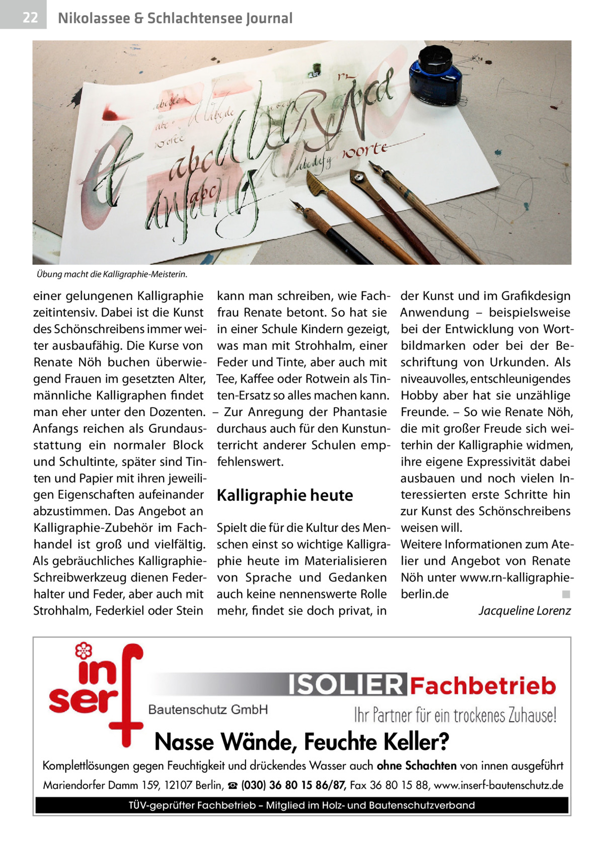 22  Gesundheit& Schlachtensee Journal Nikolassee  Übung macht die Kalligraphie-Meisterin.  einer gelungenen Kalligraphie zeitintensiv. Dabei ist die Kunst des Schönschreibens immer weiter ausbaufähig. Die Kurse von Renate Nöh buchen überwiegend Frauen im gesetzten Alter, männliche Kalligraphen findet man eher unter den Dozenten. Anfangs reichen als Grundausstattung ein normaler Block und Schultinte, später sind Tinten und Papier mit ihren jeweiligen Eigenschaften aufeinander abzustimmen. Das Angebot an Kalligraphie-Zubehör im Fachhandel ist groß und vielfältig. Als gebräuchliches KalligraphieSchreibwerkzeug dienen Federhalter und Feder, aber auch mit Strohhalm, Federkiel oder Stein  kann man schreiben, wie Fachfrau Renate betont. So hat sie in einer Schule Kindern gezeigt, was man mit Strohhalm, einer Feder und Tinte, aber auch mit Tee, Kaffee oder Rotwein als Tinten-Ersatz so alles machen kann. – Zur Anregung der Phantasie durchaus auch für den Kunstunterricht anderer Schulen empfehlenswert.  Kalligraphie heute Spielt die für die Kultur des Menschen einst so wichtige Kalligraphie heute im Materialisieren von Sprache und Gedanken auch keine nennenswerte Rolle mehr, findet sie doch privat, in  der Kunst und im Grafikdesign Anwendung – beispielsweise bei der Entwicklung von Wortbildmarken oder bei der Beschriftung von Urkunden. Als niveauvolles, entschleunigendes Hobby aber hat sie unzählige Freunde. – So wie Renate Nöh, die mit großer Freude sich weiterhin der Kalligraphie widmen, ihre eigene Expressivität dabei ausbauen und noch vielen Interessierten erste Schritte hin zur Kunst des Schönschreibens weisen will. Weitere Informationen zum Atelier und Angebot von Renate Nöh unter www.rn-kalligraphieberlin.de� ◾ � Jacqueline Lorenz  Nasse Wände, Feuchte Keller? Komplettlösungen gegen Feuchtigkeit und drückendes Wasser auch ohne Schachten von innen ausgeführt Mariendorfer Damm 159, 12107 Berlin, ☎ (030) 36 80 15 86/87, Fax 36 80 15 88, www.inserf-bautenschutz.de TÜV-geprüfter Fachbetrieb – Mitglied im Holz- und Bautenschutzverband